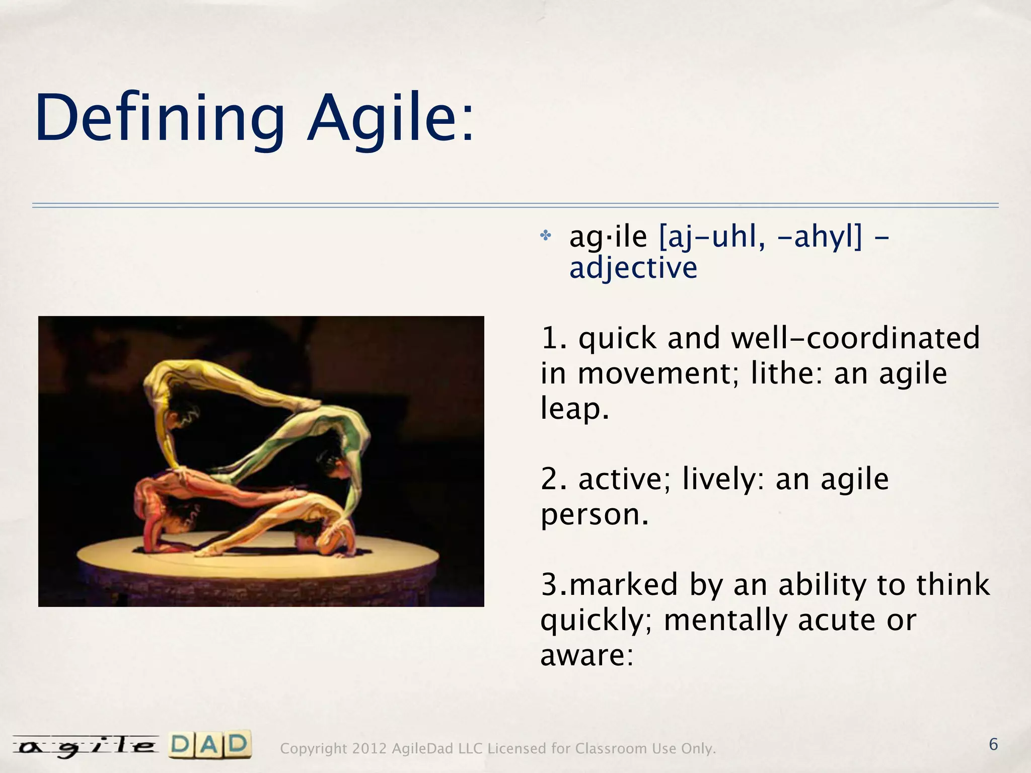 Defining Agile:
                                           ✤   ag·ile [aj-uhl, -ahyl] -
                                               adjective

                                           1. quick and well-coordinated
                                           in movement; lithe: an agile
                                           leap.

                                           2. active; lively: an agile
                                           person.

                                           3.marked by an ability to think
                                           quickly; mentally acute or
                                           aware:

        Copyright 2012 AgileDad LLC Licensed for Classroom Use Only.       6
 