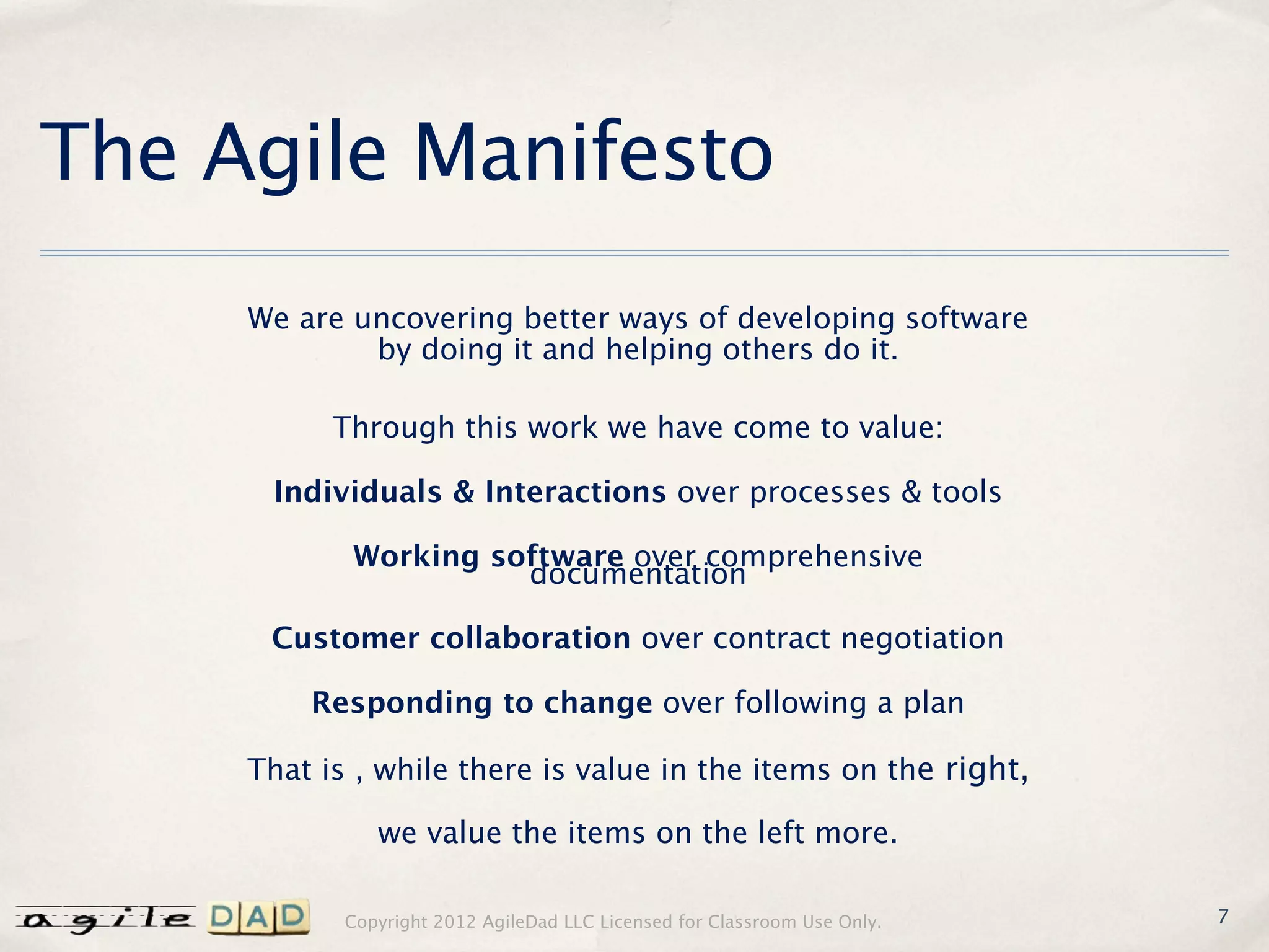 The Agile Manifesto
     We are uncovering better ways of developing software
             by doing it and helping others do it.

           Through this work we have come to value:

      Individuals & Interactions over processes & tools

            Working software over comprehensive
                      documentation

      Customer collaboration over contract negotiation

         Responding to change over following a plan

     That is , while there is value in the items on the right,

               we value the items on the left more.

            Copyright 2012 AgileDad LLC Licensed for Classroom Use Only.   7
 