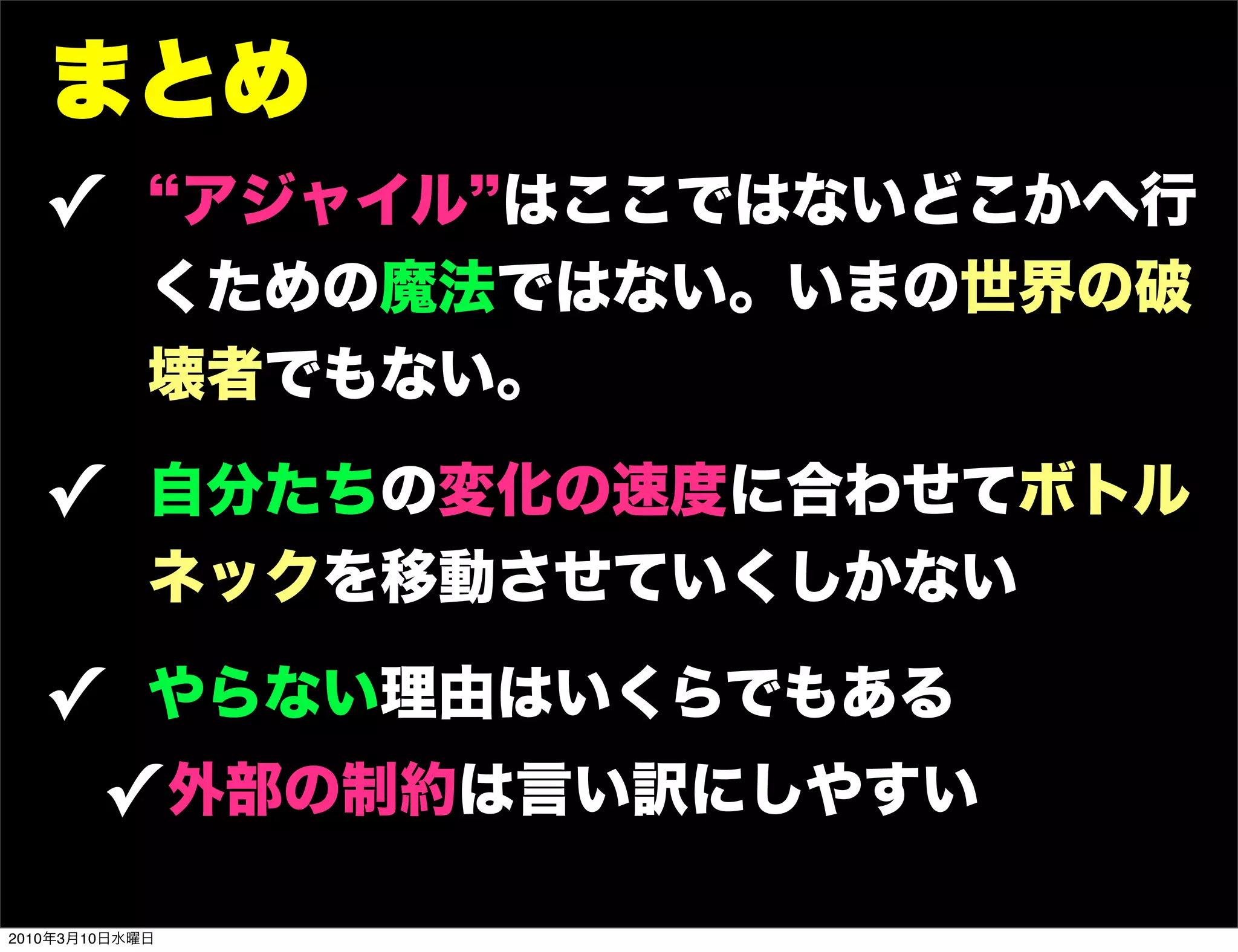 まとめ
   !         アジャイル はここではないどこかへ行
            くための魔法ではない。いまの世界の破
            壊者でもない。

   ! 自分たちの変化の速度に合わせてボトル
            ネックを移動させていくしかない

   ! やらない理由はいくらでもある
    ! 外部の制約は言い訳にしやすい
2010年3月10日水曜日
 