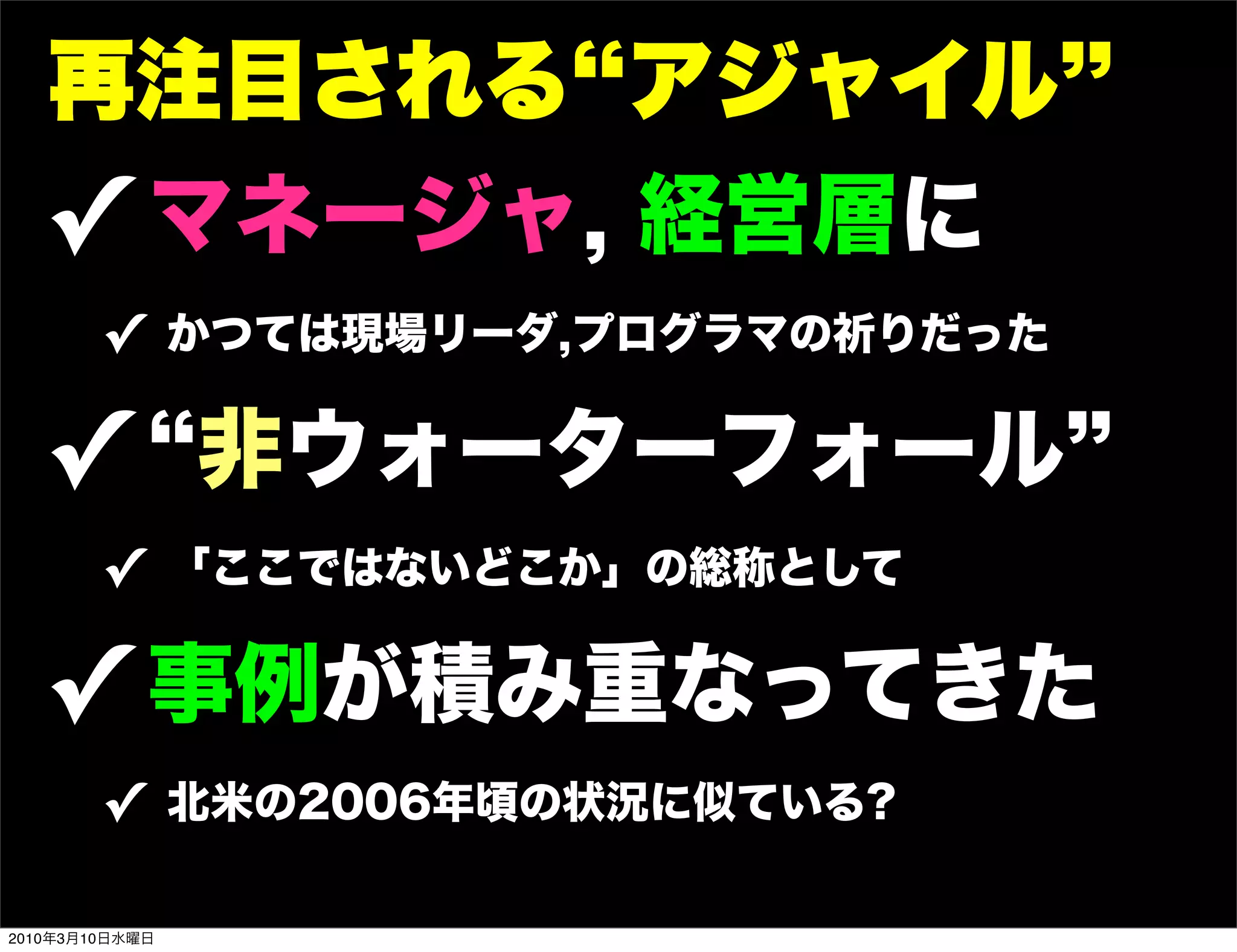 再注目される アジャイル
   ! マネージャ, 経営層に
        ! かつては現場リーダ,プログラマの祈りだった

   ! 非ウォーターフォール
        ! 「ここではないどこか」の総称として

   ! 事例が積み重なってきた
        ! 北米の2006年頃の状況に似ている?

2010年3月10日水曜日
 