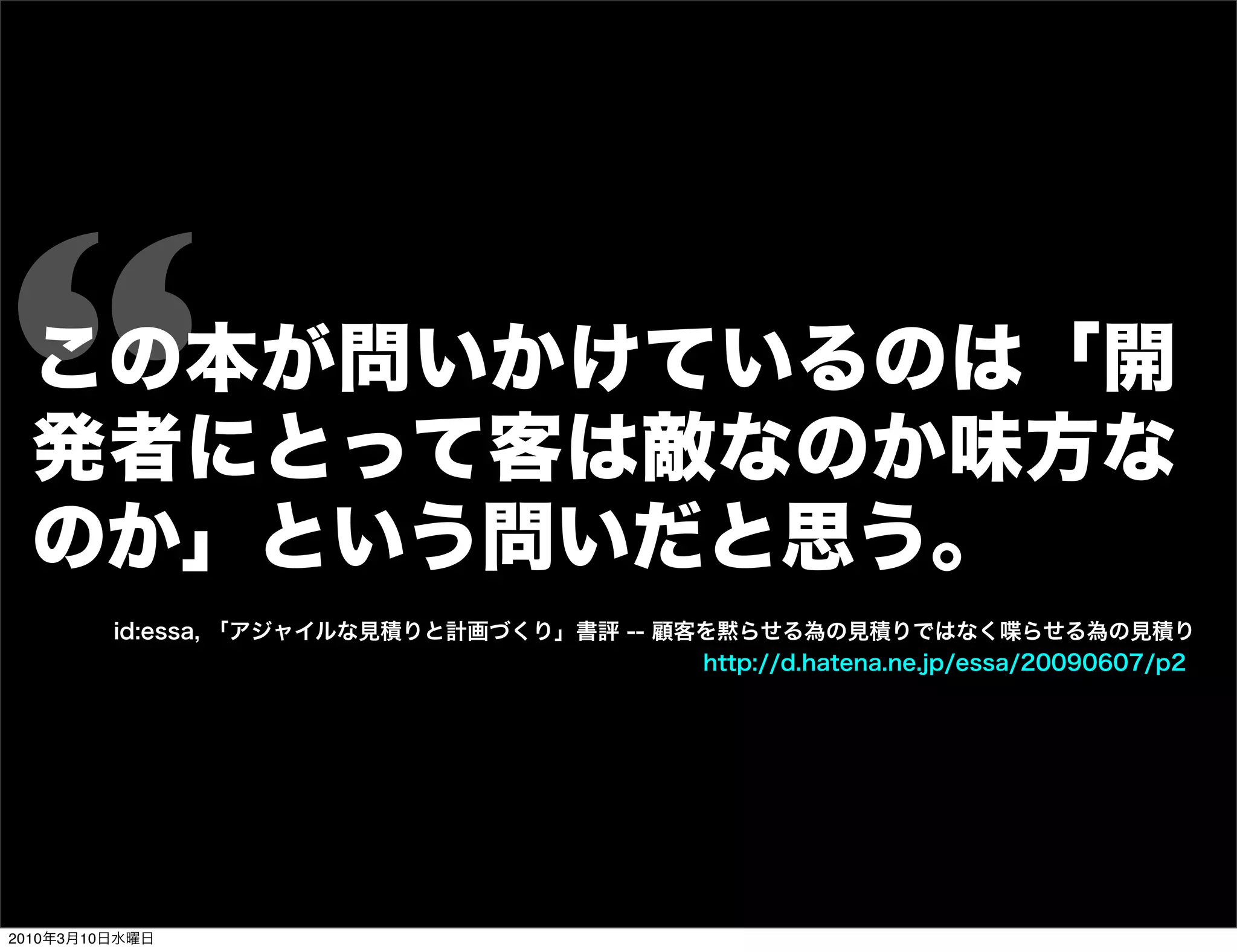 “ この本が問いかけているのは「開
  発者にとって客は敵なのか味方な
  のか」という問いだと思う。
         id:essa, 「アジャイルな見積りと計画づくり」書評 -- 顧客を黙らせる為の見積りではなく喋らせる為の見積り
                                           http://d.hatena.ne.jp/essa/20090607/p2




2010年3月10日水曜日
 