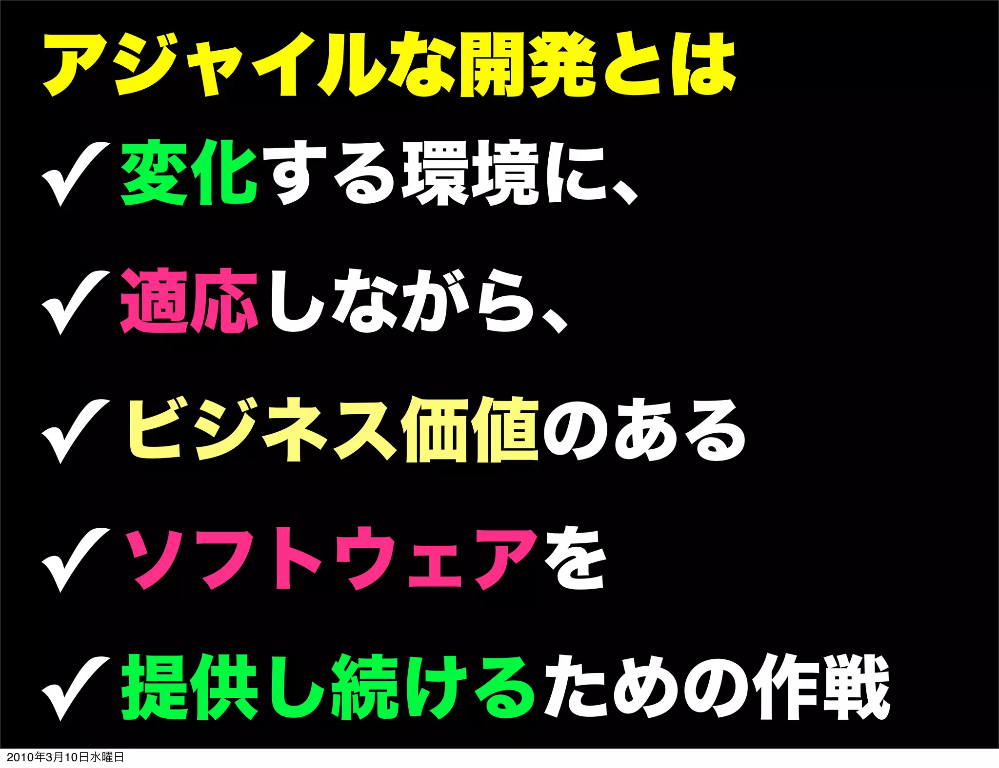 アジャイルな開発とは
   ! 変化する環境に、
   ! 適応しながら、
   ! ビジネス価値のある
   ! ソフトウェアを
   ! 提供し続けるための作戦
2010年3月10日水曜日
 