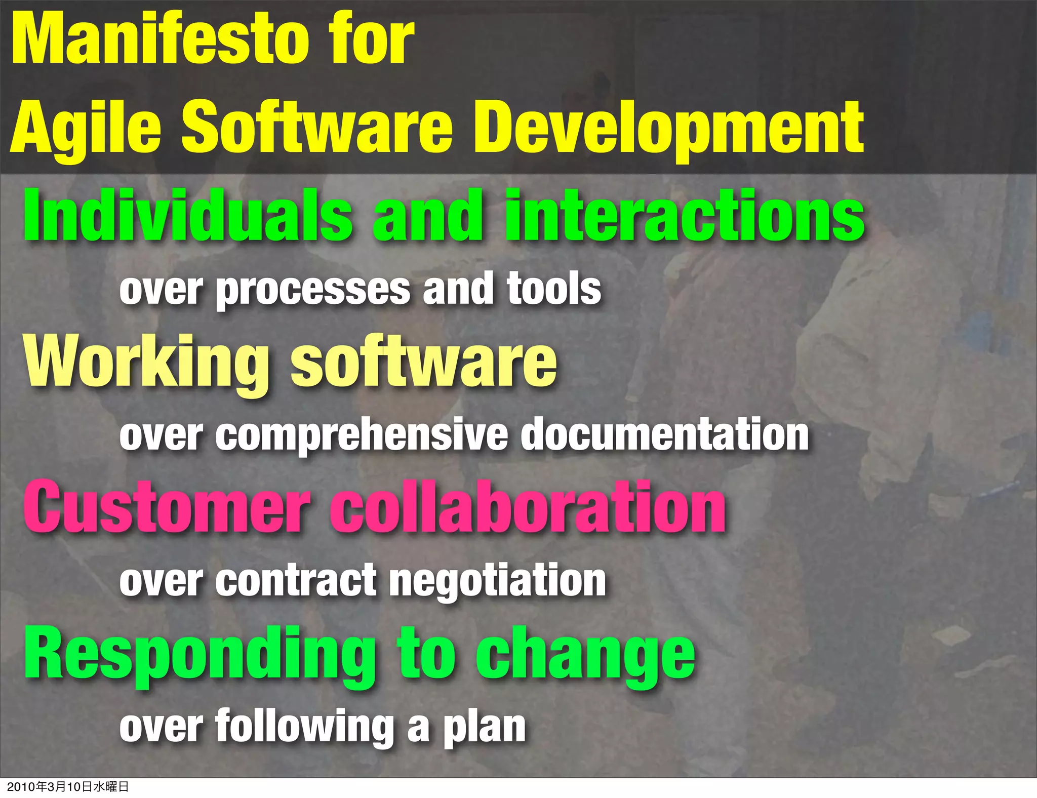 Manifesto for
Agile Software Development
Individuals and interactions
           over processes and tools
 Working software
           over comprehensive documentation
 Customer collaboration
           over contract negotiation
 Responding to change
           over following a plan
2010年3月10日水曜日
 