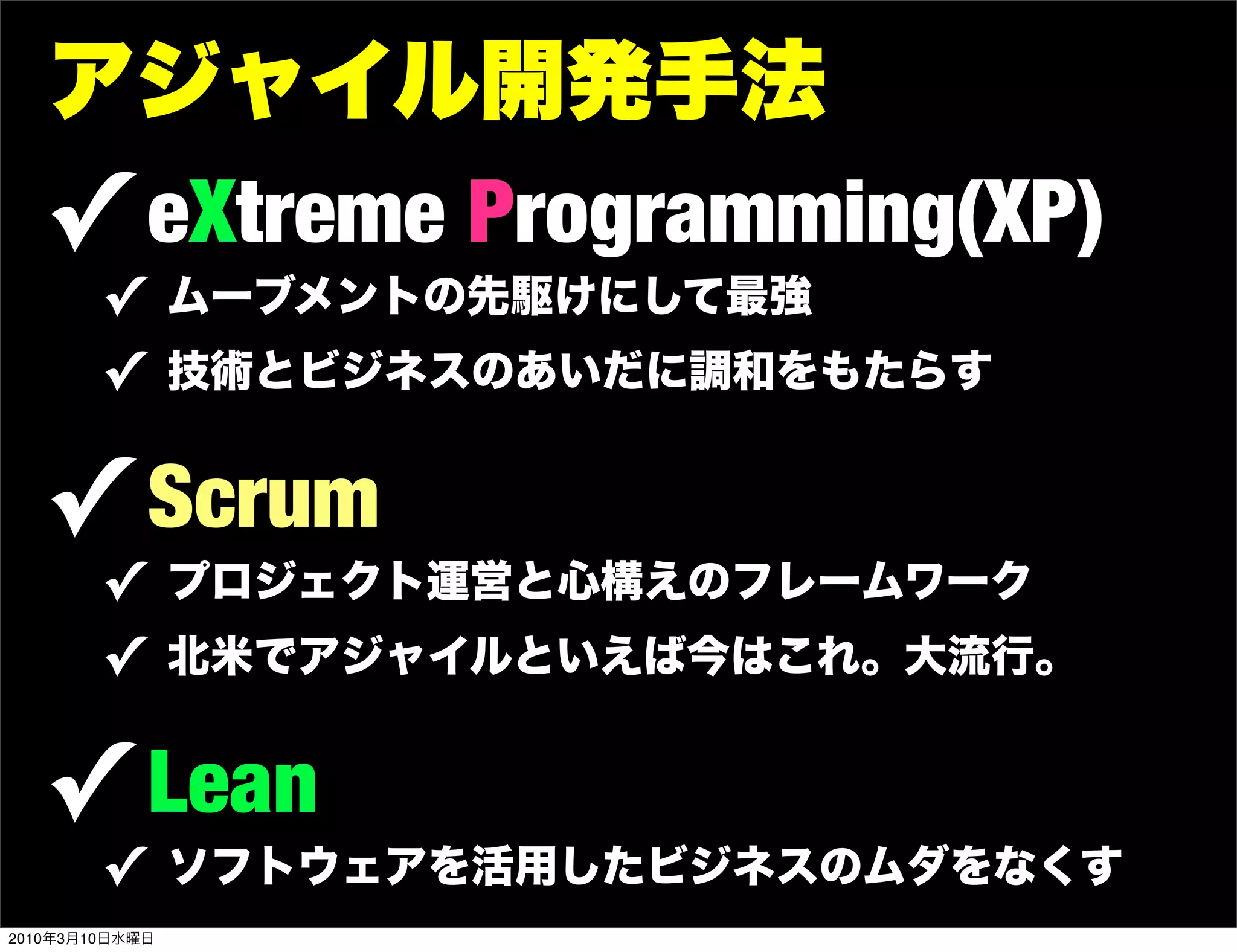 アジャイル開発手法
   ! eXtreme Programming(XP)
        ! ムーブメントの先駆けにして最強
        ! 技術とビジネスのあいだに調和をもたらす

   ! Scrum
        ! プロジェクト運営と心構えのフレームワーク
        ! 北米でアジャイルといえば今はこれ。大流行。

   ! Lean
        ! ソフトウェアを活用したビジネスのムダをなくす
2010年3月10日水曜日
 