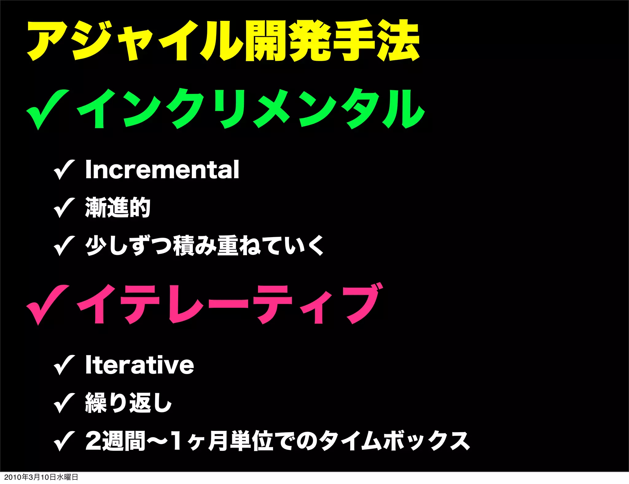 アジャイル開発手法
   ! インクリメンタル
        ! Incremental
        ! 漸進的
        ! 少しずつ積み重ねていく

   ! イテレーティブ
        ! Iterative
        ! 繰り返し
        ! 2週間∼1ヶ月単位でのタイムボックス
2010年3月10日水曜日
 