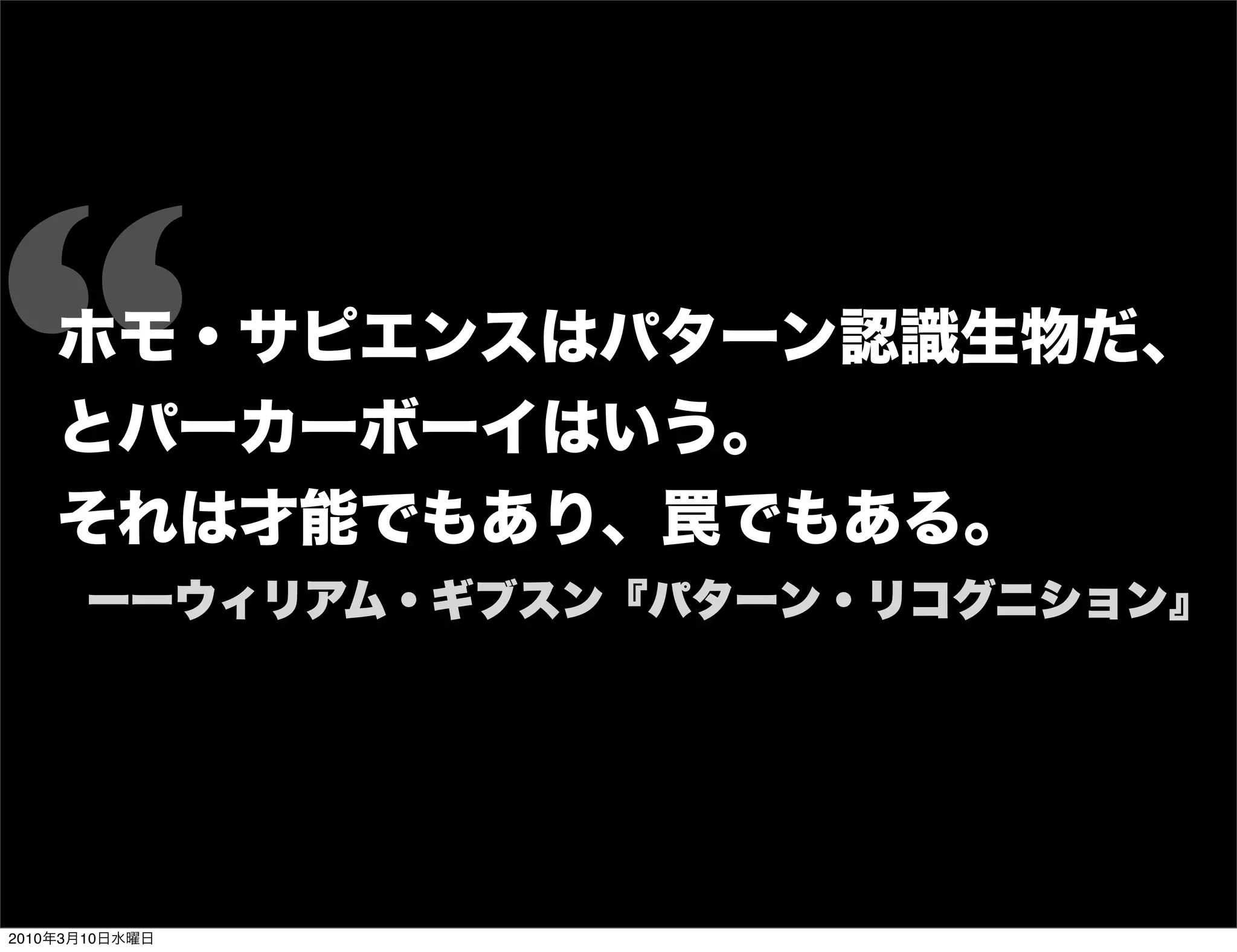 “   ホモ・サピエンスはパターン認識生物だ、
    とパーカーボーイはいう。
    それは才能でもあり、罠でもある。
      ーーウィリアム・ギブスン『パターン・リコグニション』




2010年3月10日水曜日
 