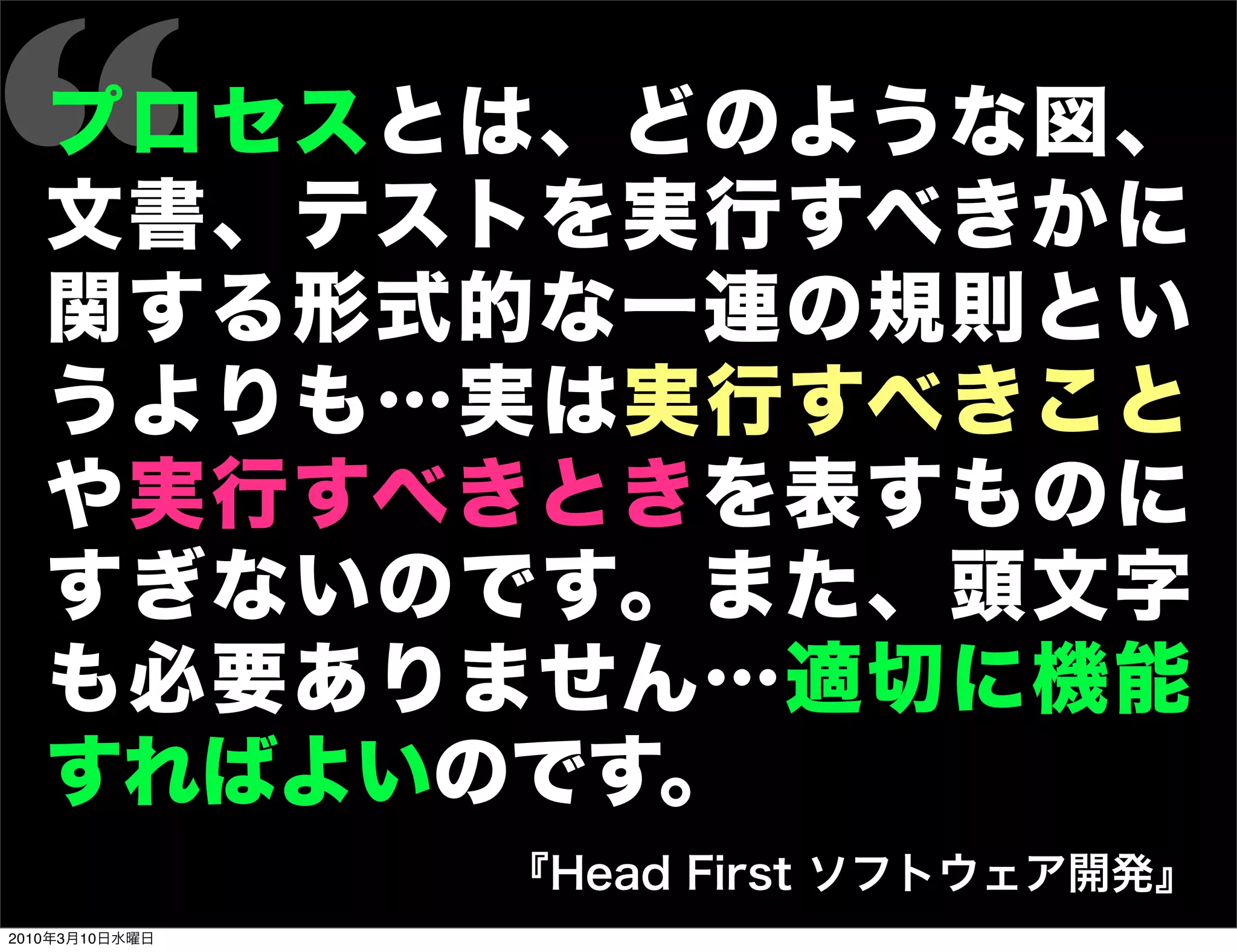 “  プロセスとは、どのような図、
   文書、テストを実行すべきかに
   関する形式的な一連の規則とい
   うよりも…実は実行すべきこと
   や実行すべきときを表すものに
   すぎないのです。また、頭文字
   も必要ありません…適切に機能
   すればよいのです。
                『Head First ソフトウェア開発』
2010年3月10日水曜日
 