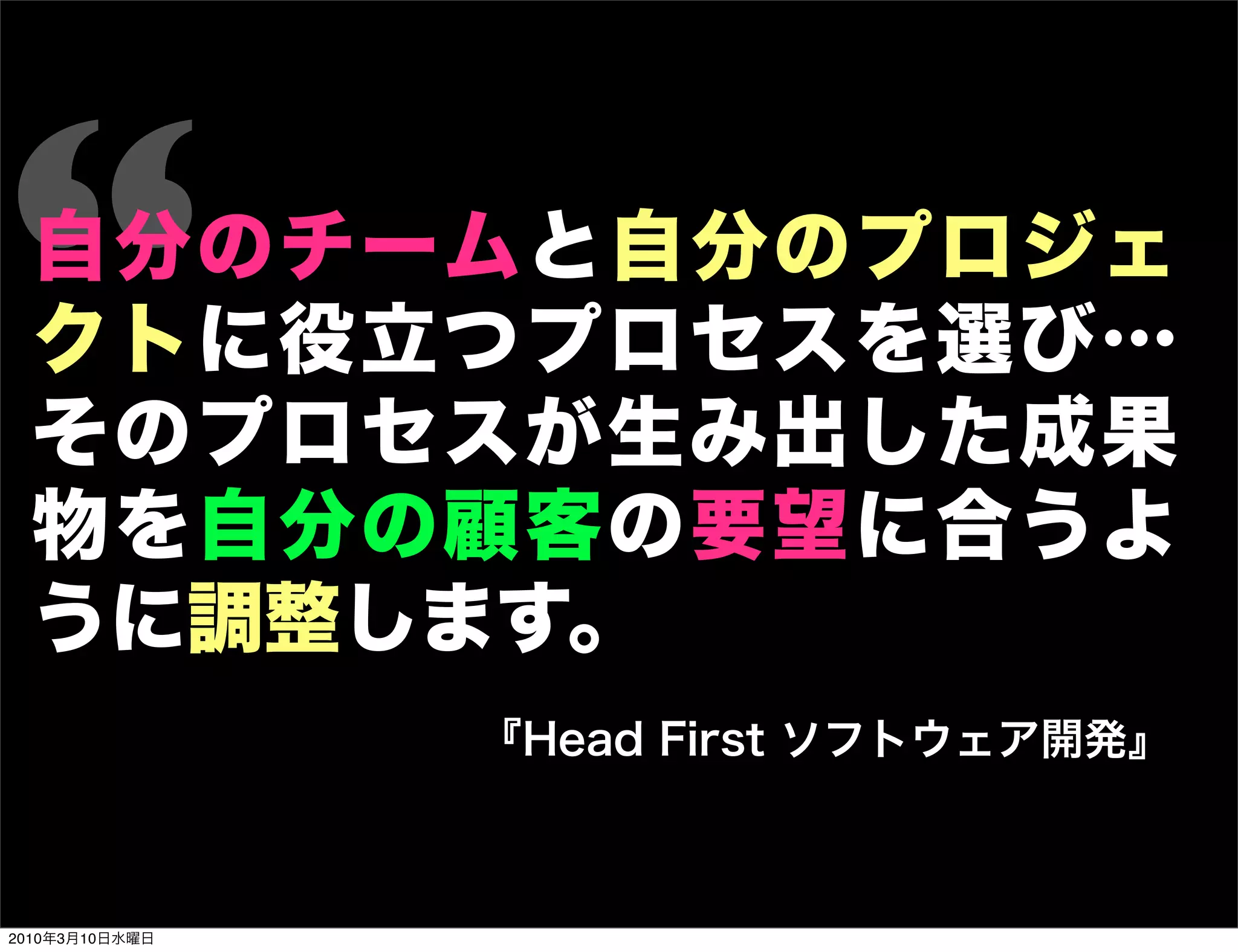 “ 自分のチームと自分のプロジェ
  クトに役立つプロセスを選び…
  そのプロセスが生み出した成果
  物を自分の顧客の要望に合うよ
  うに調整します。
                『Head First ソフトウェア開発』



2010年3月10日水曜日
 