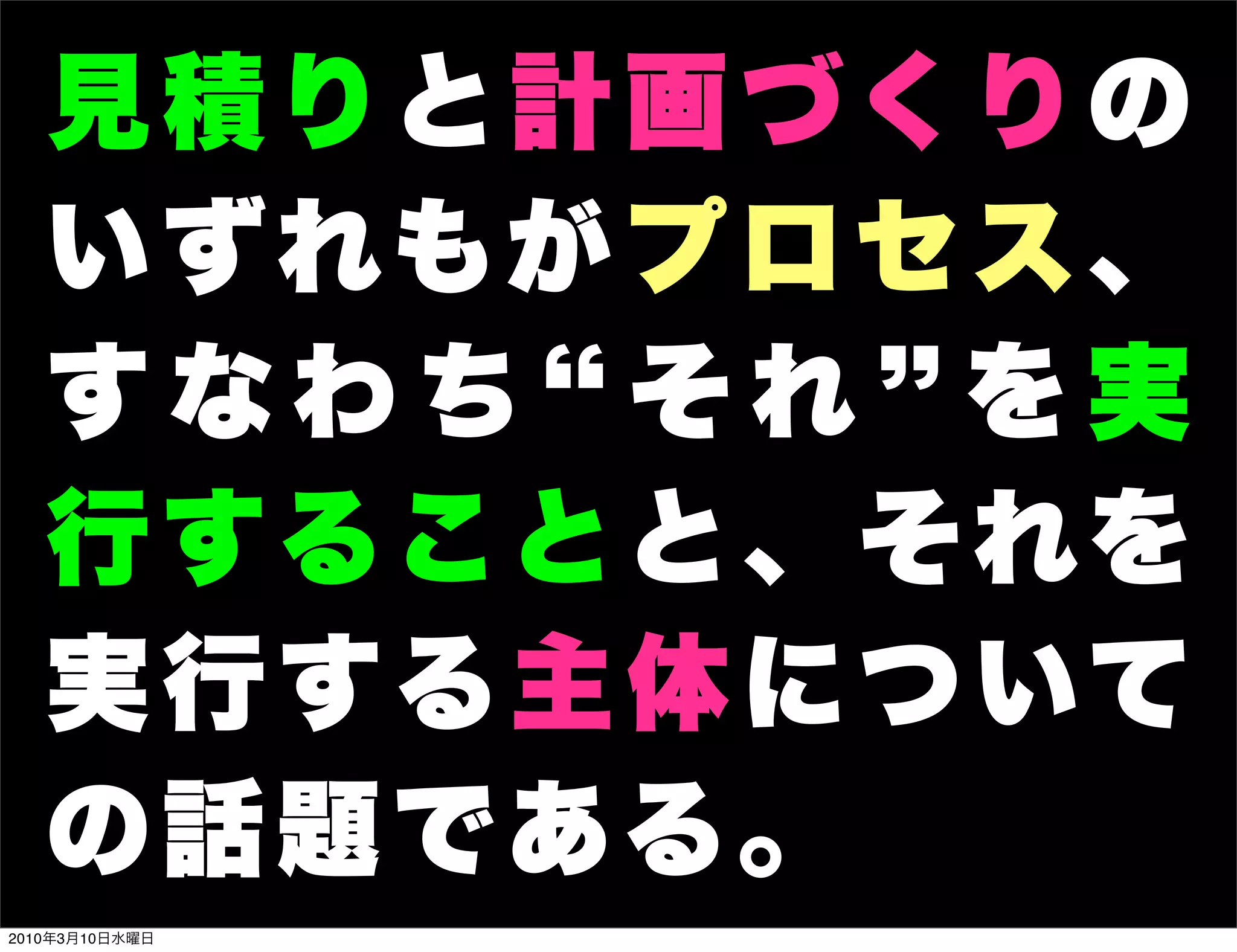 見積りと計画づくりの
   い ず れも が プ ロ セ ス 、
   すなわち それ を実
   行 す る こ と と 、 そ れを
   実 行 す る 主 体 に つ いて
   の話題である。
2010年3月10日水曜日
 