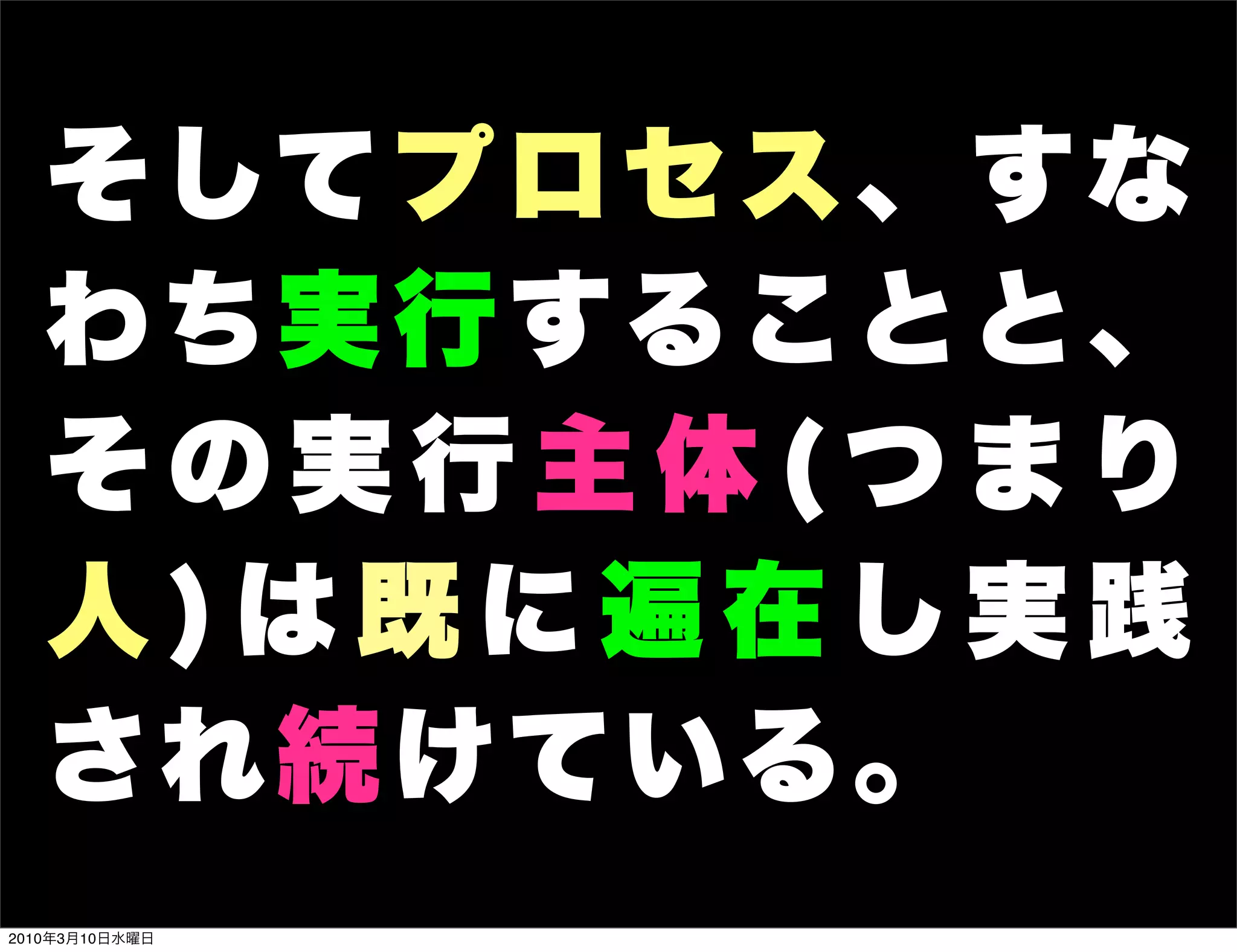 そ して プ ロ セ ス 、 す な
   わち実行することと、
   その実行主体(つまり
   人)は既に遍在し実践
   され続けている。
2010年3月10日水曜日
 