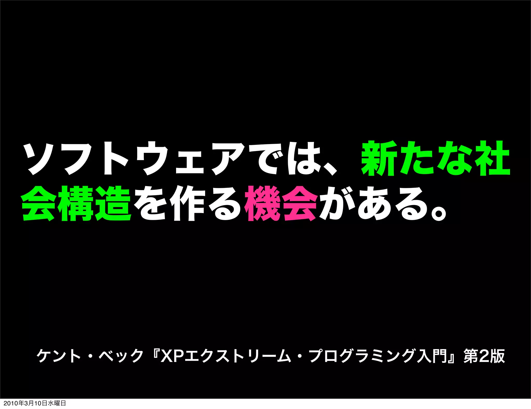 ソフトウェアでは、新たな社
   会構造を作る機会がある。


      ケント・ベック『XPエクストリーム・プログラミング入門』第2版

2010年3月10日水曜日
 