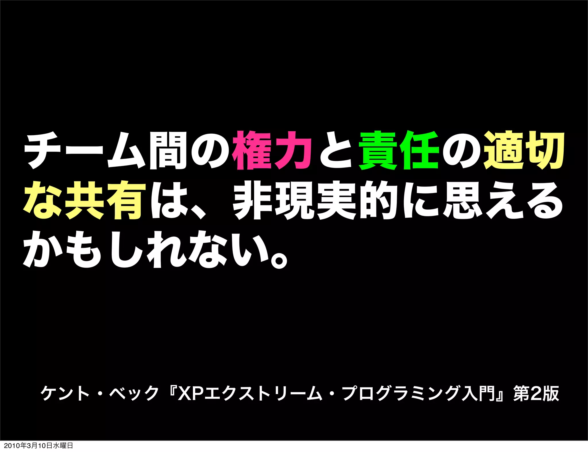 チーム間の権力と責任の適切
   な共有は、非現実的に思える
   かもしれない。


      ケント・ベック『XPエクストリーム・プログラミング入門』第2版

2010年3月10日水曜日
 