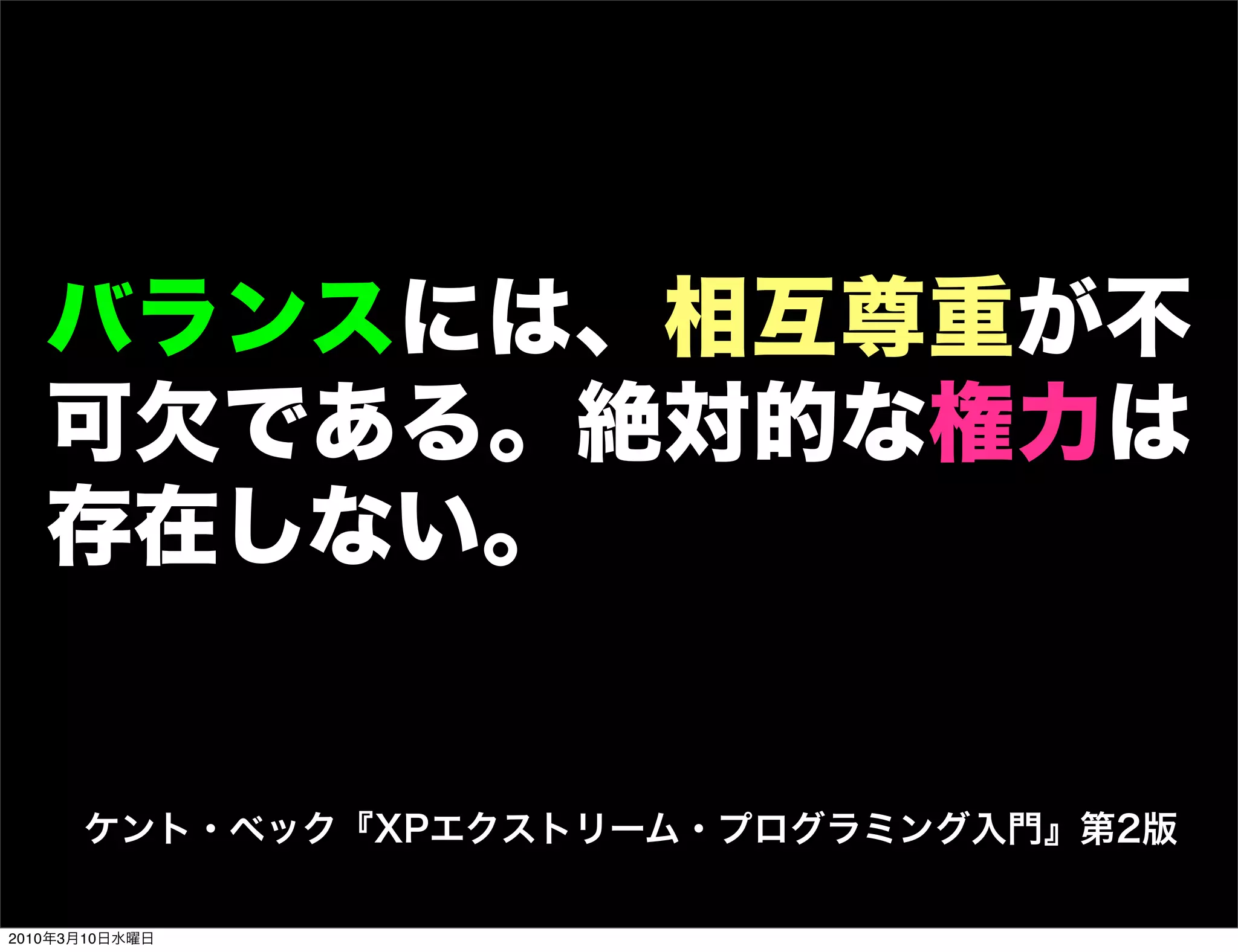 バランスには、相互尊重が不
   可欠である。絶対的な権力は
   存在しない。


      ケント・ベック『XPエクストリーム・プログラミング入門』第2版

2010年3月10日水曜日
 