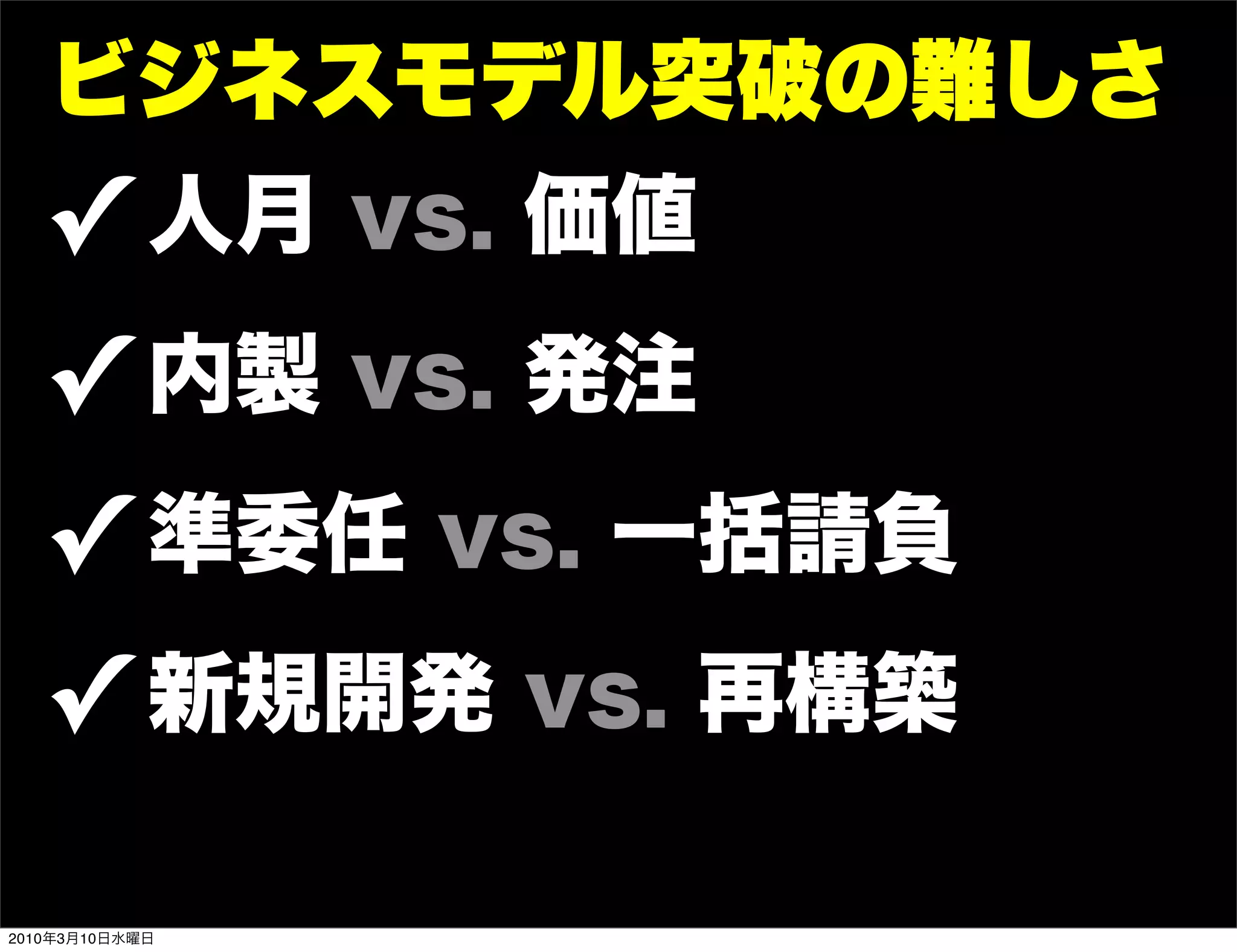 ビジネスモデル突破の難しさ
   ! 人月 vs. 価値
   ! 内製 vs. 発注
   ! 準委任 vs. 一括請負
   ! 新規開発 vs. 再構築
2010年3月10日水曜日
 