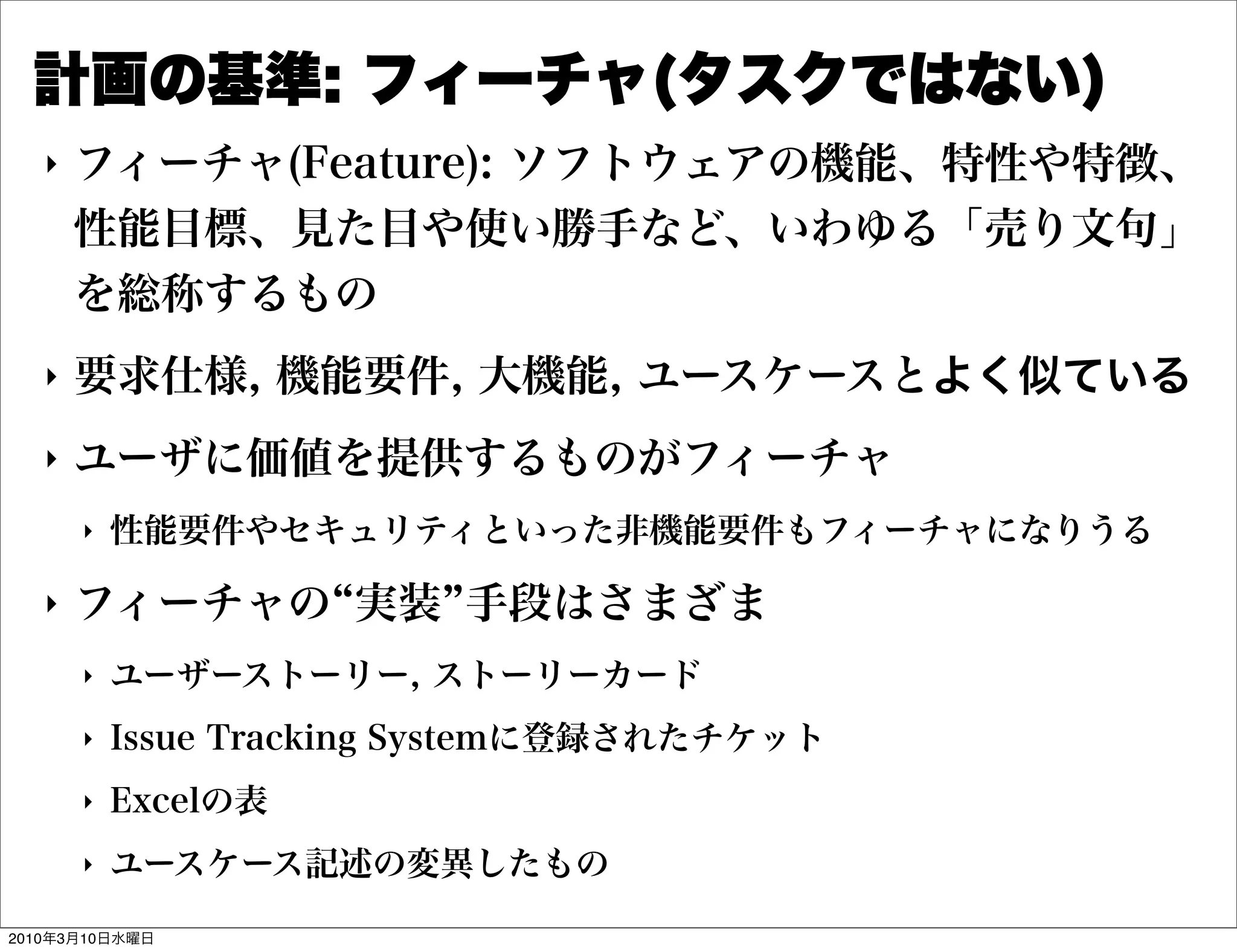 計画の基準: フィーチャ(タスクではない)
   "   フィーチャ(Feature): ソフトウェアの機能、特性や特徴、
       性能目標、見た目や使い勝手など、いわゆる「売り文句」
       を総称するもの
   "   要求仕様, 機能要件, 大機能, ユースケースとよく似ている
   "   ユーザに価値を提供するものがフィーチャ
       "   性能要件やセキュリティといった非機能要件もフィーチャになりうる

   "   フィーチャの 実装 手段はさまざま
       "   ユーザーストーリー, ストーリーカード
       "   Issue Tracking Systemに登録されたチケット
       "   Excelの表
       "   ユースケース記述の変異したもの

2010年3月10日水曜日
 
