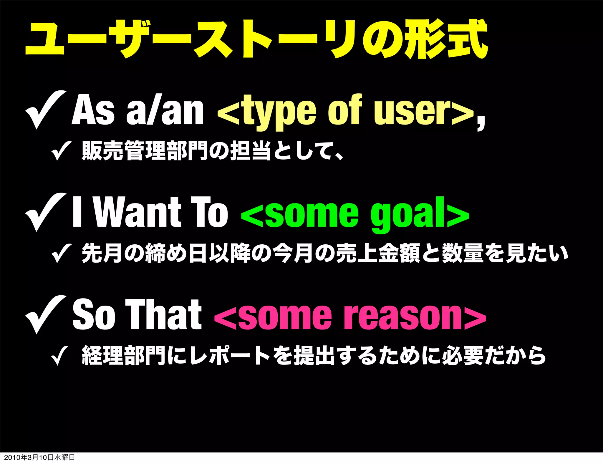 ユーザーストーリの形式
   ! As a/an <type of user>,
        ! 販売管理部門の担当として、

   ! I Want To <some goal>
        ! 先月の締め日以降の今月の売上金額と数量を見たい

   ! So That <some reason>
        ! 経理部門にレポートを提出するために必要だから


2010年3月10日水曜日
 