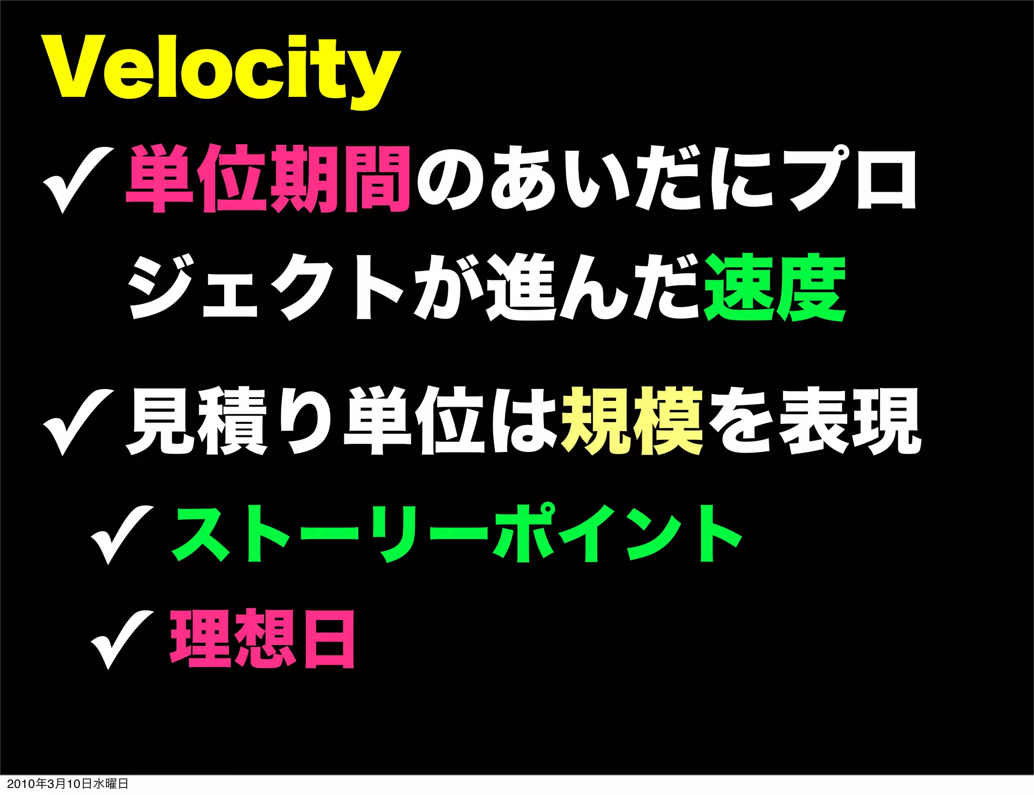 Velocity
   ! 単位期間のあいだにプロ
            ジェクトが進んだ速度
   ! 見積り単位は規模を表現
        ! ストーリーポイント
        ! 理想日
2010年3月10日水曜日
 