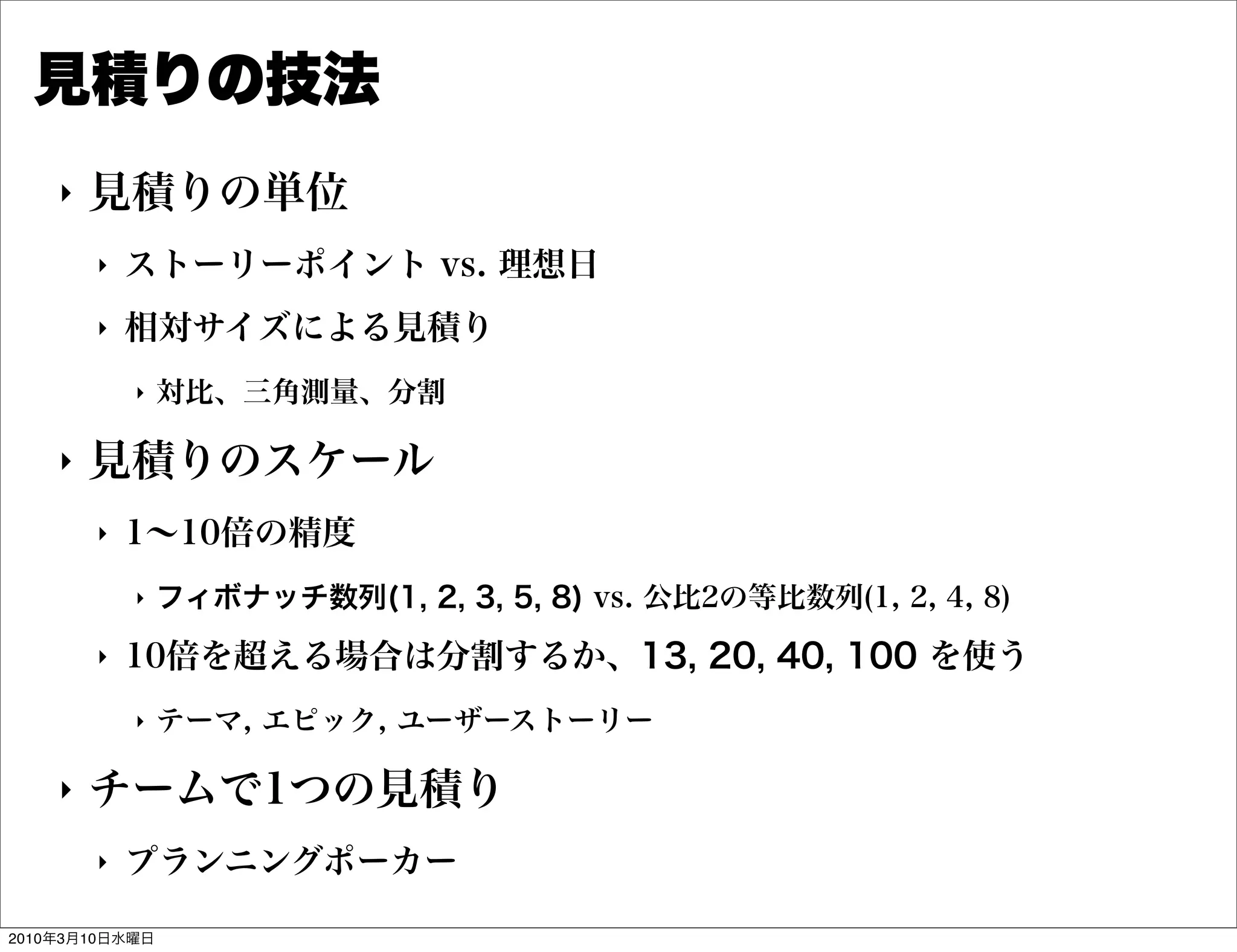 見積りの技法
    "   見積りの単位
        "   ストーリーポイント vs. 理想日
        "   相対サイズによる見積り
            "   対比、三角測量、分割

    "   見積りのスケール
        "   1∼10倍の精度
            "   フィボナッチ数列(1, 2, 3, 5, 8) vs. 公比2の等比数列(1, 2, 4, 8)
        "   10倍を超える場合は分割するか、13, 20, 40, 100 を使う
            "   テーマ, エピック, ユーザーストーリー

    "   チームで1つの見積り
        "   プランニングポーカー

2010年3月10日水曜日
 