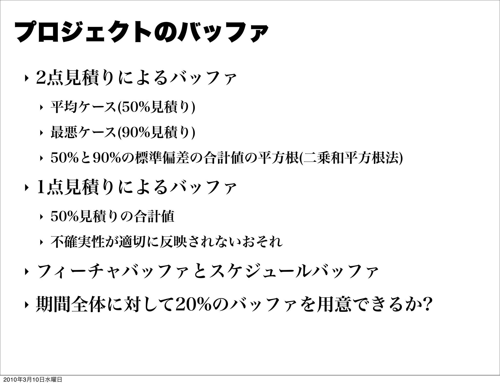 プロジェクトのバッファ
    "   2点見積りによるバッファ
        "   平均ケース(50%見積り)
        "   最悪ケース(90%見積り)
        "   50%と90%の標準偏差の合計値の平方根(二乗和平方根法)

    "   1点見積りによるバッファ
        "   50%見積りの合計値
        "   不確実性が適切に反映されないおそれ

    "   フィーチャバッファとスケジュールバッファ
    "   期間全体に対して20%のバッファを用意できるか?



2010年3月10日水曜日
 