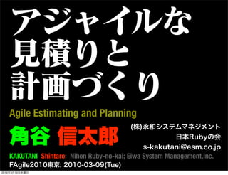 アジャイルな
   見積りと
   計画づくり
   Agile Estimating and Planning

   角谷 信太郎
                                         (株)永和システムマネジメント
                                                    日本Rubyの会
                                            s-kakutani@esm.co.jp
   KAKUTANI Shintaro; Nihon Ruby-no-kai; Eiwa System Management,Inc.
   FAgile2010東京; 2010-03-09(Tue)
2010年3月10日水曜日
 