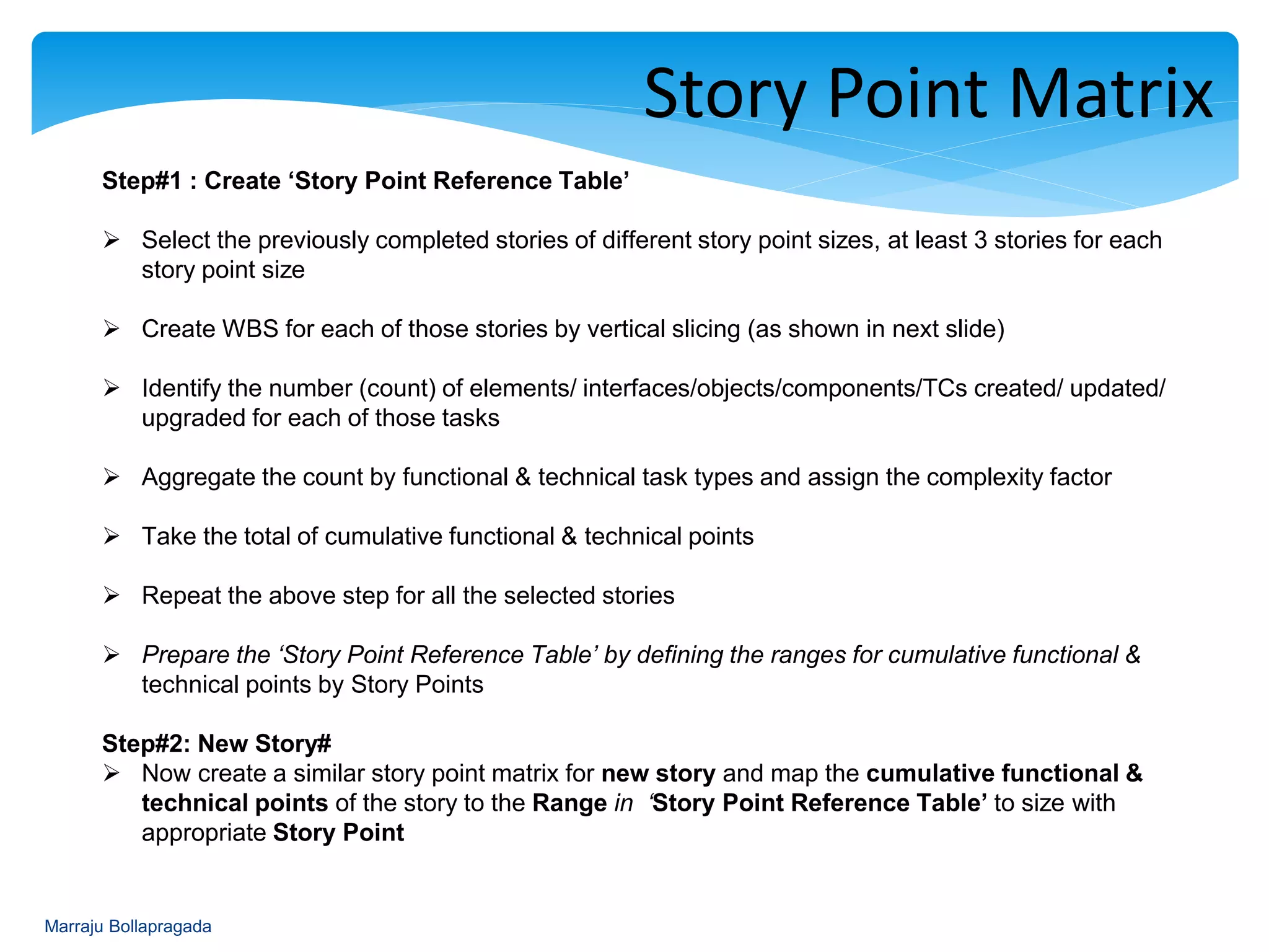 : Story Point Matrix
Step#1 : Create ‘Story Point Reference Table’
 Select the previously completed stories of different story point sizes, at least 3 stories for each
story point size
 Create WBS for each of those stories by vertical slicing (as shown in next slide)
 Identify the number (count) of elements/ interfaces/objects/components/TCs created/ updated/
upgraded for each of those tasks
 Aggregate the count by functional & technical task types and assign the complexity factor
 Take the total of cumulative functional & technical points
 Repeat the above step for all the selected stories
 Prepare the ‘Story Point Reference Table’ by defining the ranges for cumulative functional &
technical points by Story Points
Step#2: New Story#
 Now create a similar story point matrix for new story and map the cumulative functional &
technical points of the story to the Range in ‘Story Point Reference Table’ to size with
appropriate Story Point
Marraju Bollapragada
 