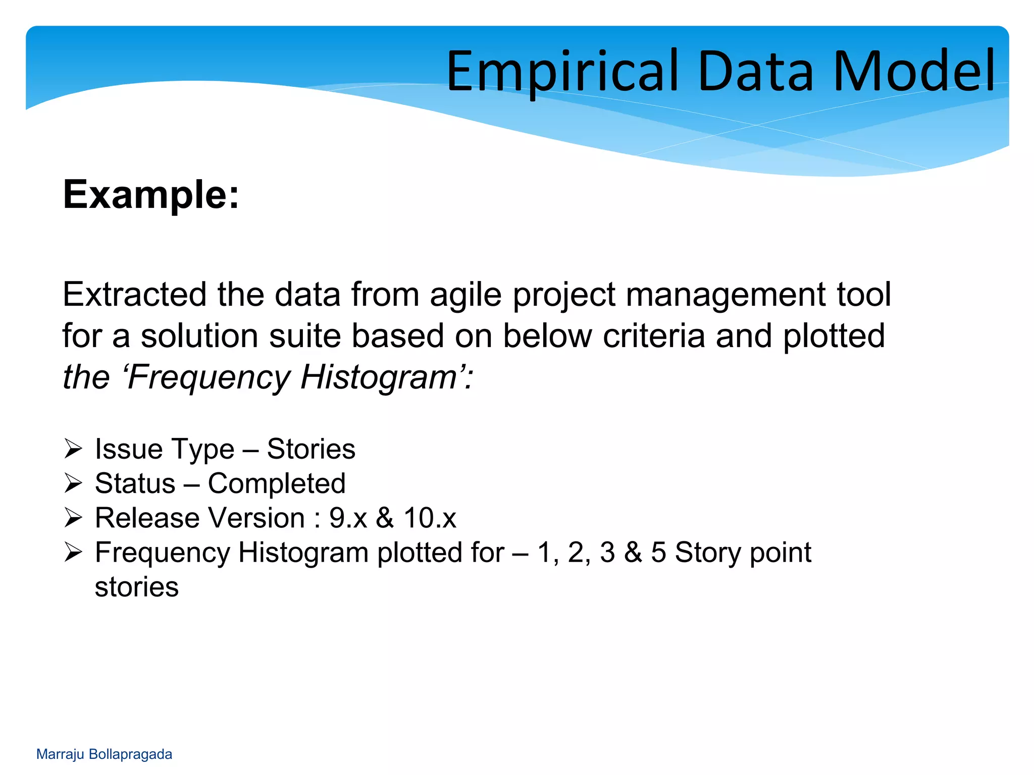 : Empirical Data Model
Example:
Extracted the data from agile project management tool
for a solution suite based on below criteria and plotted
the ‘Frequency Histogram’:
 Issue Type – Stories
 Status – Completed
 Release Version : 9.x & 10.x
 Frequency Histogram plotted for – 1, 2, 3 & 5 Story point
stories
Marraju Bollapragada
 