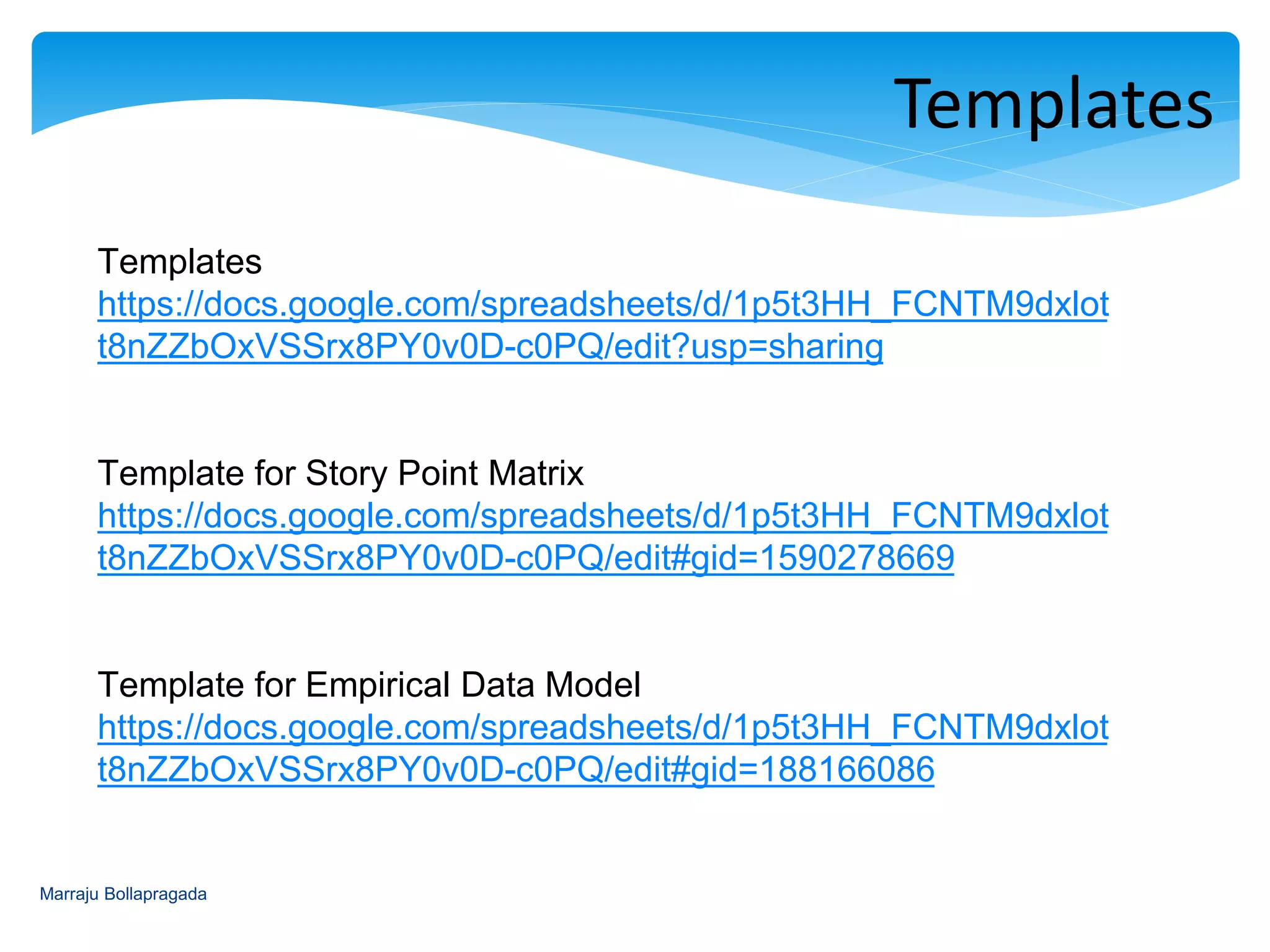 Marraju Bollapragada
Create the Task Template for
Design
Development
Testing
Packaging
Technique Recommendation
Suitability Story Point Matrix Estimation Empirical Data Model Estimation
New Product Yes No
New Team Yes No
New Functionality Yes No
New Technology/POC Yes No
Existing Product Yes Yes
Same Team Yes Yes
Same Code base Yes Yes
Same Technology Yes Yes
PMG/FA/BA Availability Must Depends
Definition of Ready Required Depends
Definition of Done Required Required
Finale
Recommendation
Use the Story Point Matrix for
regular Story Point Estimation by
measuring and analyzing the
functional and technical tasks of
the story
Use the Empirical Data Model for
retrospection/reviewing the team’s
performance on story sizing after the
project completion and use as a
reference to improve and control
 
