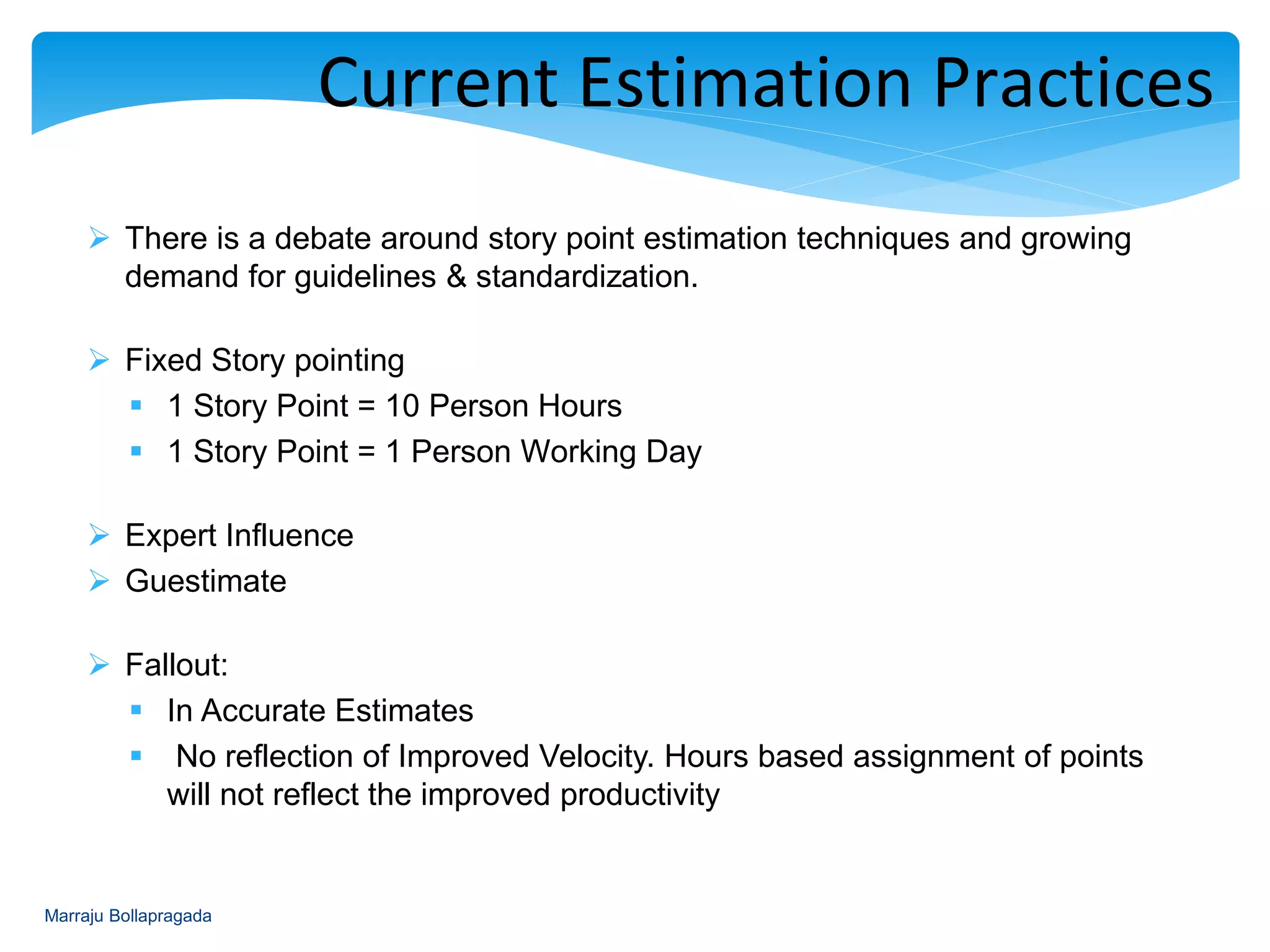  There is a debate around story point estimation techniques and growing
demand for guidelines & standardization.
 Fixed Story pointing
 1 Story Point = 10 Person Hours
 1 Story Point = 1 Person Working Day
 Expert Influence
 Guestimate
 Fallout:
 In Accurate Estimates
 No reflection of Improved Velocity. Hours based assignment of points
will not reflect the improved productivity
Current Estimation Practices
Marraju Bollapragada
 