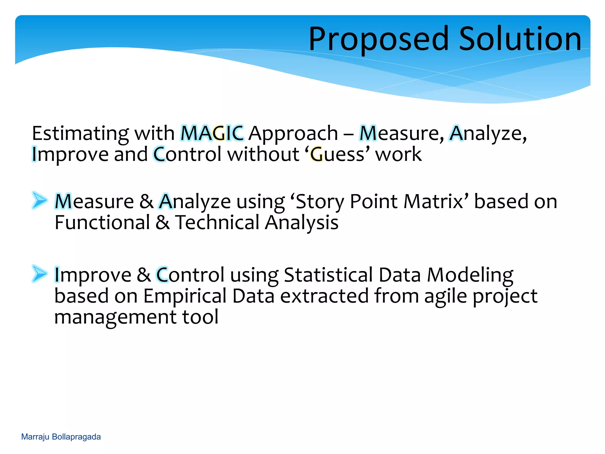 Estimating with MAGIC Approach – Measure, Analyze,
Improve and Control without ‘Guess’ work
 Measure & Analyze using ‘Story Point Matrix’ based on
Functional & Technical Analysis
 Improve & Control using Statistical Data Modeling
based on Empirical Data extracted from agile project
management tool
Proposed Solution- Approach
Marraju Bollapragada
 