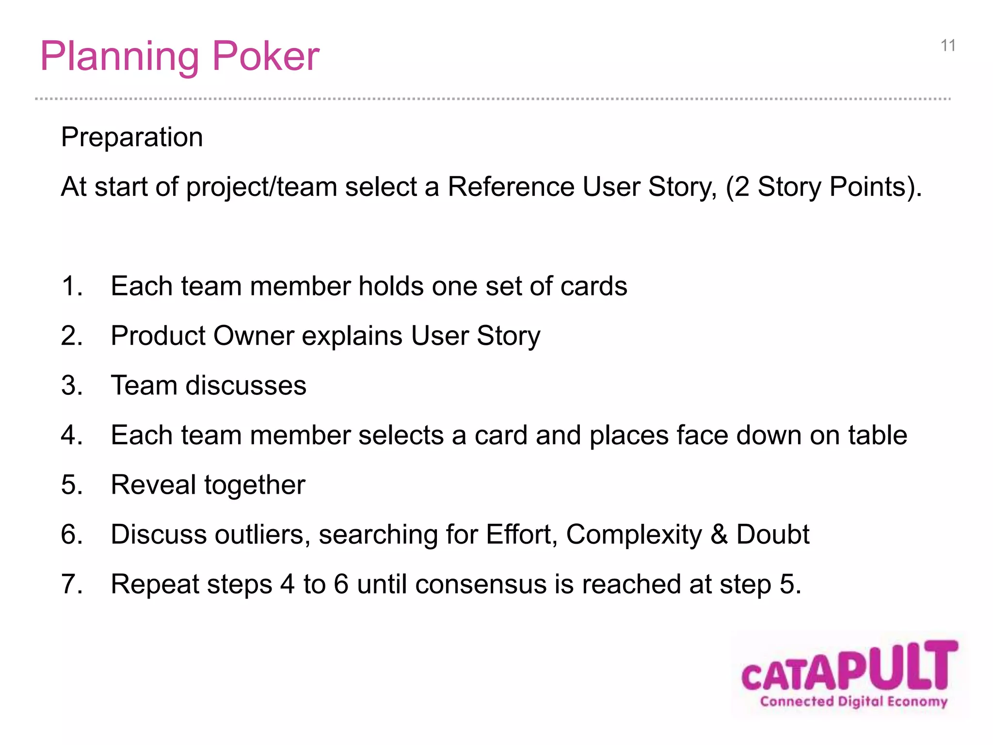 Planning Poker 
Preparation 
At start of project/team select a Reference User Story, (2 Story Points). 
1. Each team member holds one set of cards 
2. Product Owner explains User Story 
3. Team discusses 
4. Each team member selects a card and places face down on table 
5. Reveal together 
6. Discuss outliers, searching for Effort, Complexity & Doubt 
7. Repeat steps 4 to 6 until consensus is reached at step 5. 
11 
 