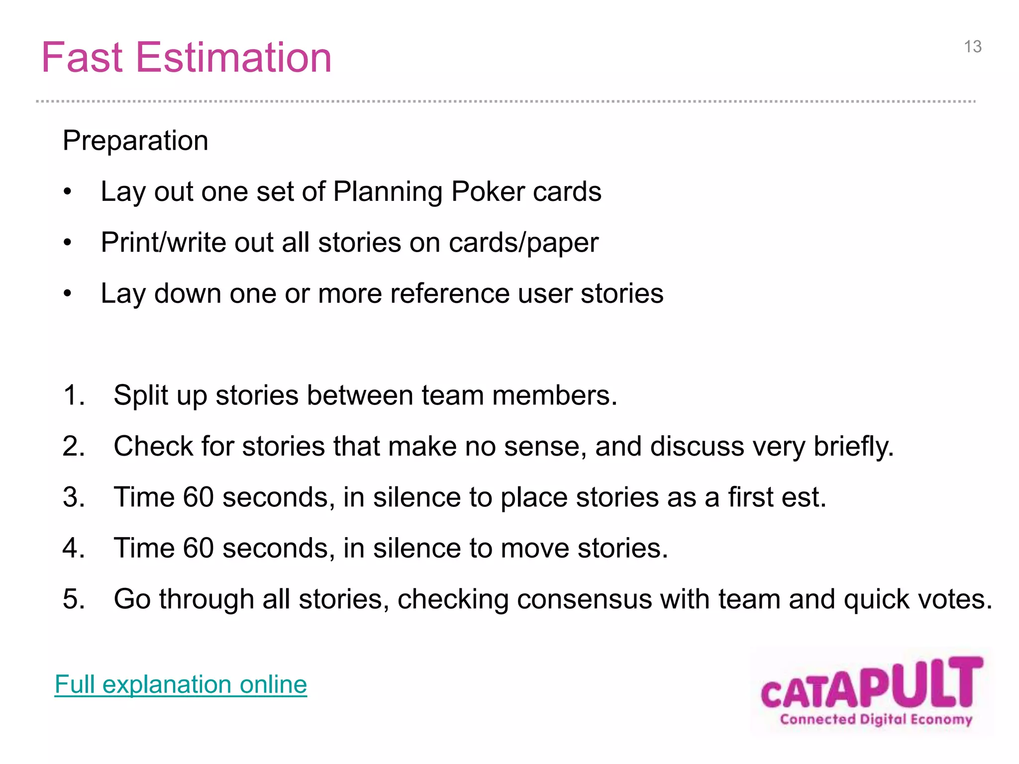 Fast Estimation 
Preparation 
• Lay out one set of Planning Poker cards 
• Print/write out all stories on cards/paper 
• Lay down one or more reference user stories 
13 
1. Split up stories between team members. 
2. Check for stories that make no sense, and discuss very briefly. 
3. Time 60 seconds, in silence to place stories as a first est. 
4. Time 60 seconds, in silence to move stories. 
5. Go through all stories, checking consensus with team and quick votes. 
Full explanation online 
 
