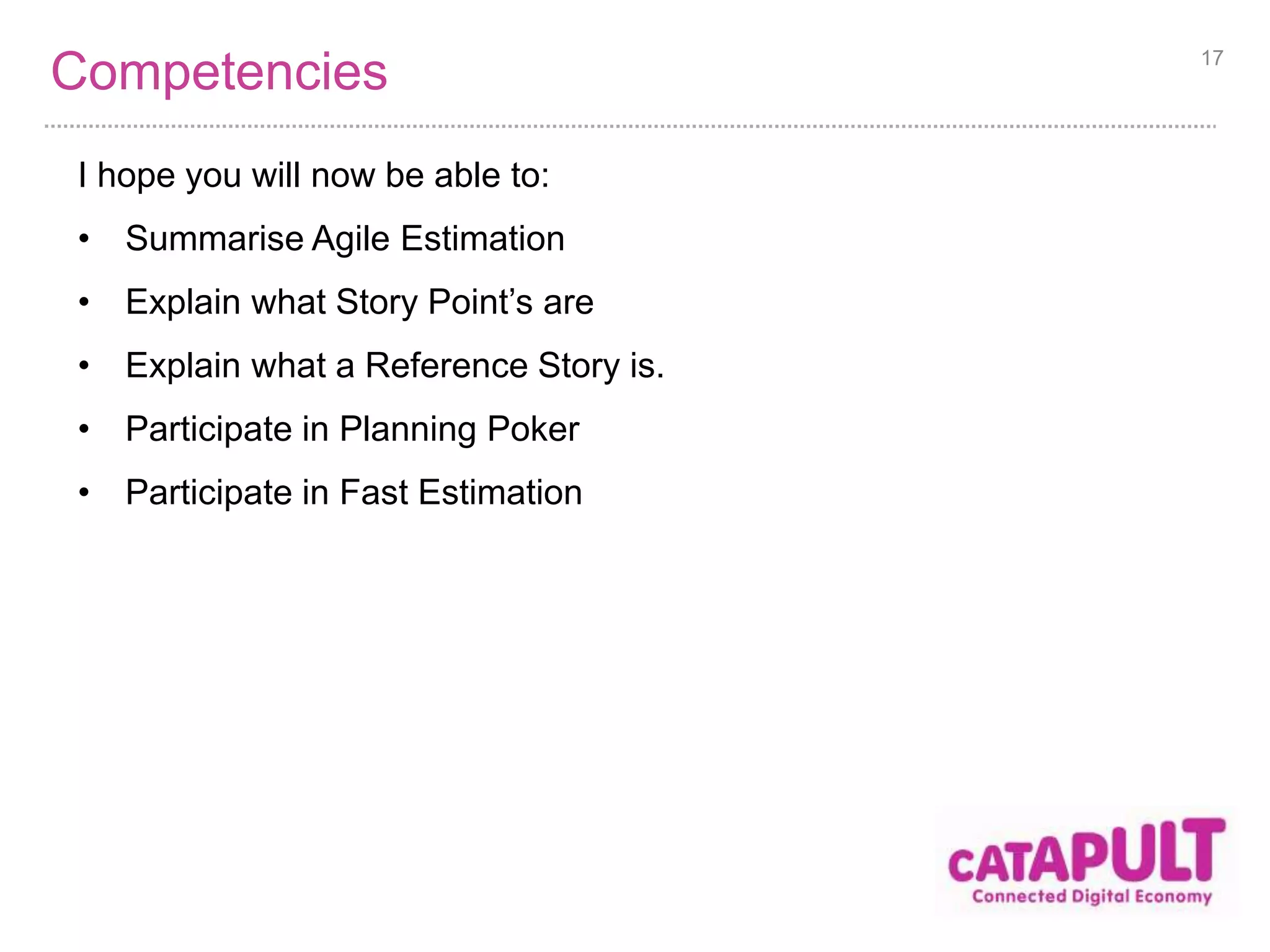 Competencies 
I hope you will now be able to: 
• Summarise Agile Estimation 
• Explain what Story Point’s are 
• Explain what a Reference Story is. 
• Participate in Planning Poker 
• Participate in Fast Estimation 
17 
 