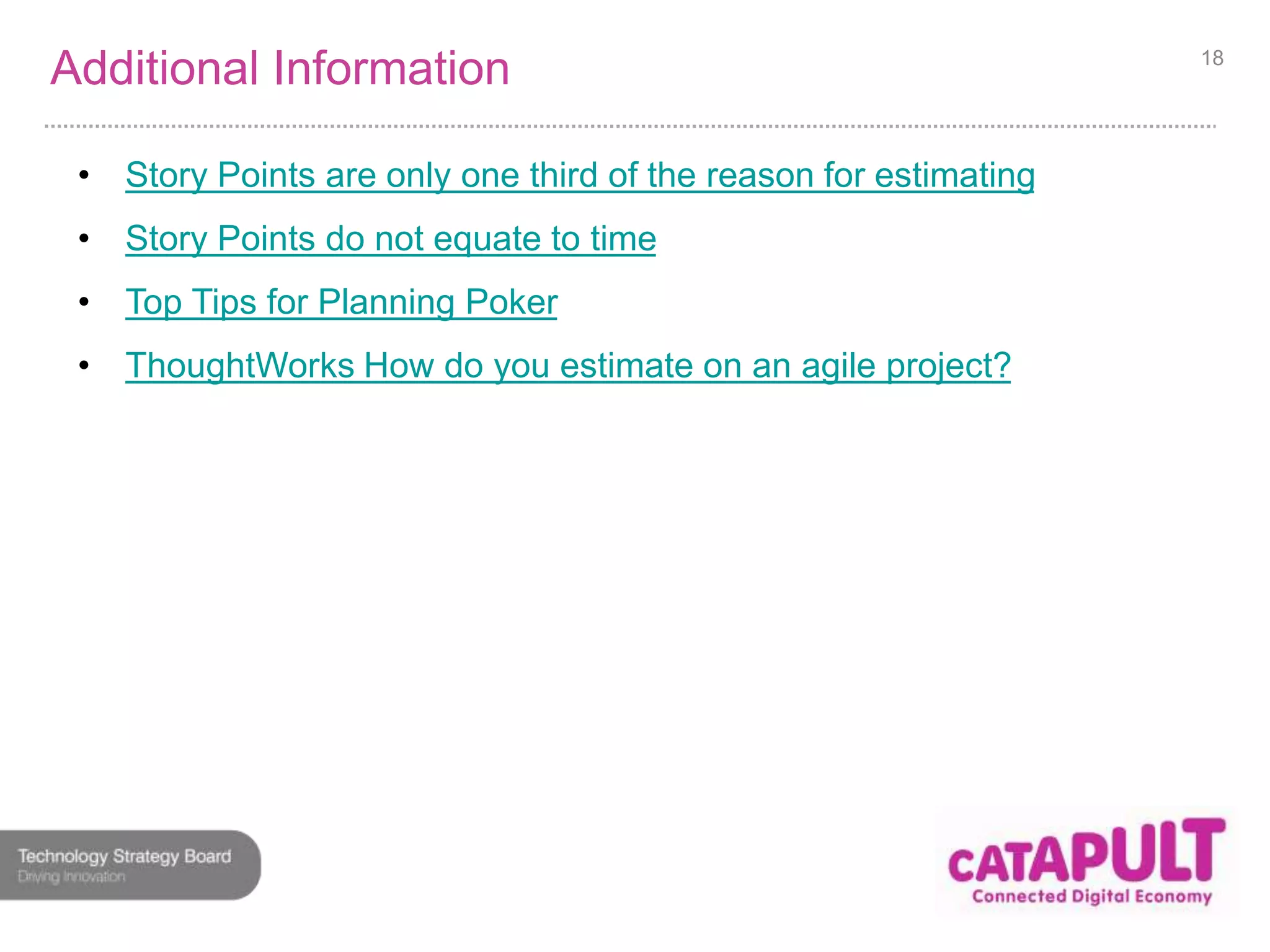 Additional Information 
• Story Points are only one third of the reason for estimating 
• Story Points do not equate to time 
• Top Tips for Planning Poker 
• ThoughtWorks How do you estimate on an agile project? 
18 
