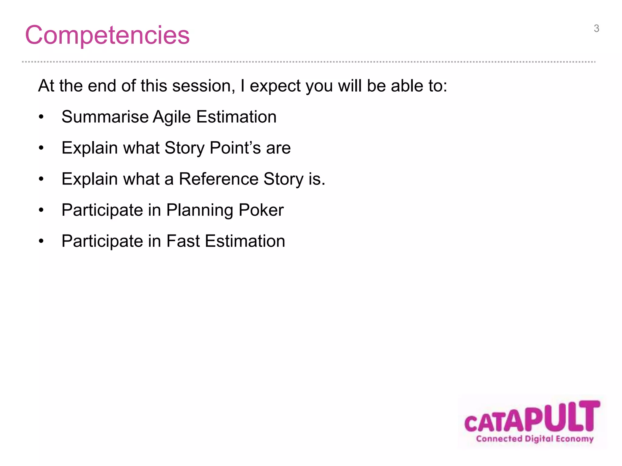 Competencies 
At the end of this session, I expect you will be able to: 
• Summarise Agile Estimation 
• Explain what Story Point’s are 
• Explain what a Reference Story is. 
• Participate in Planning Poker 
• Participate in Fast Estimation 
3 
 