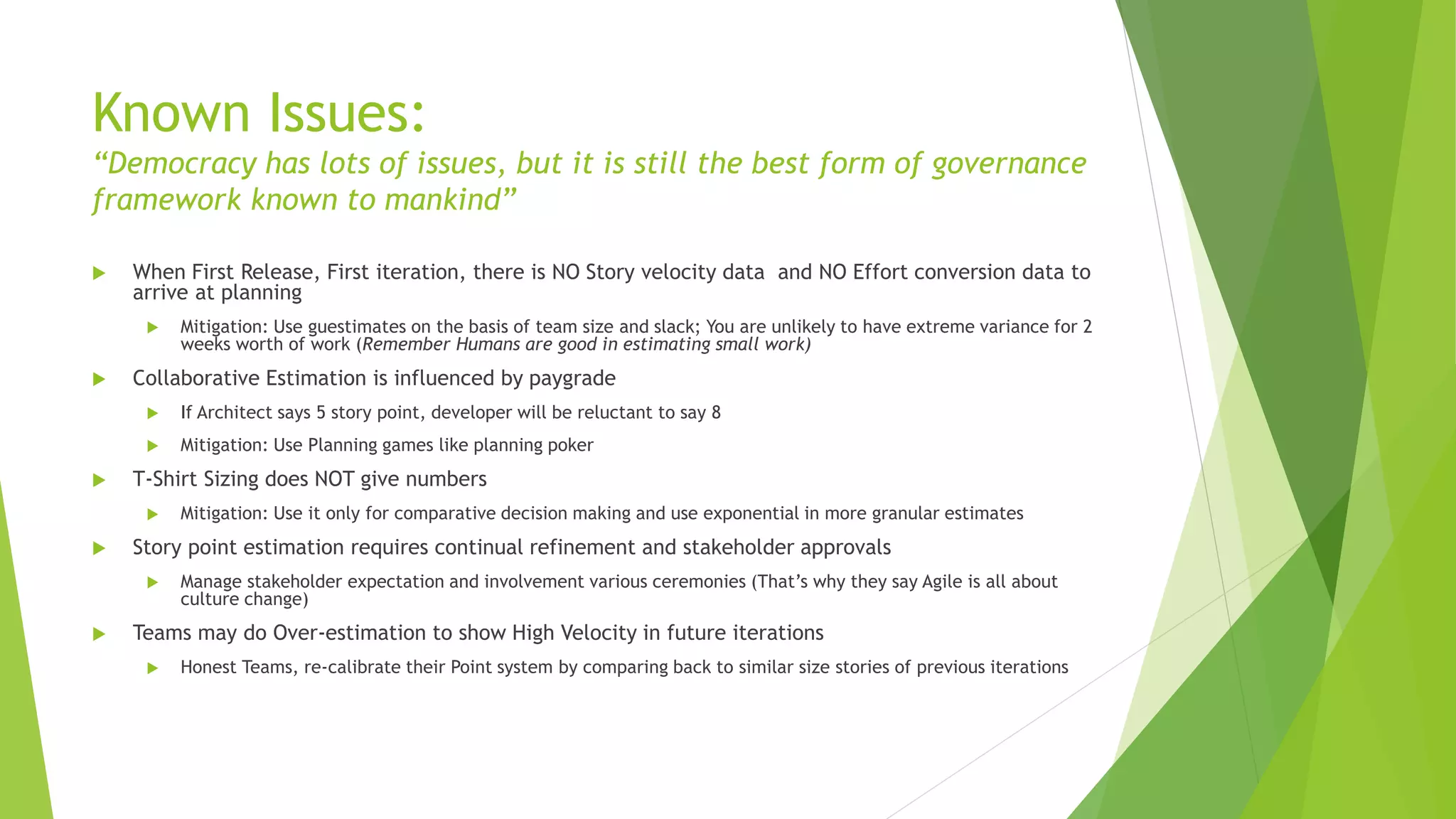 Known Issues:
“Democracy has lots of issues, but it is still the best form of governance
framework known to mankind”
 When First Release, First iteration, there is NO Story velocity data and NO Effort conversion data to
arrive at planning
 Mitigation: Use guestimates on the basis of team size and slack; You are unlikely to have extreme variance for 2
weeks worth of work (Remember Humans are good in estimating small work)
 Collaborative Estimation is influenced by paygrade
 If Architect says 5 story point, developer will be reluctant to say 8
 Mitigation: Use Planning games like planning poker
 T-Shirt Sizing does NOT give numbers
 Mitigation: Use it only for comparative decision making and use exponential in more granular estimates
 Story point estimation requires continual refinement and stakeholder approvals
 Manage stakeholder expectation and involvement various ceremonies (That’s why they say Agile is all about
culture change)
 Teams may do Over-estimation to show High Velocity in future iterations
 Honest Teams, re-calibrate their Point system by comparing back to similar size stories of previous iterations
 
