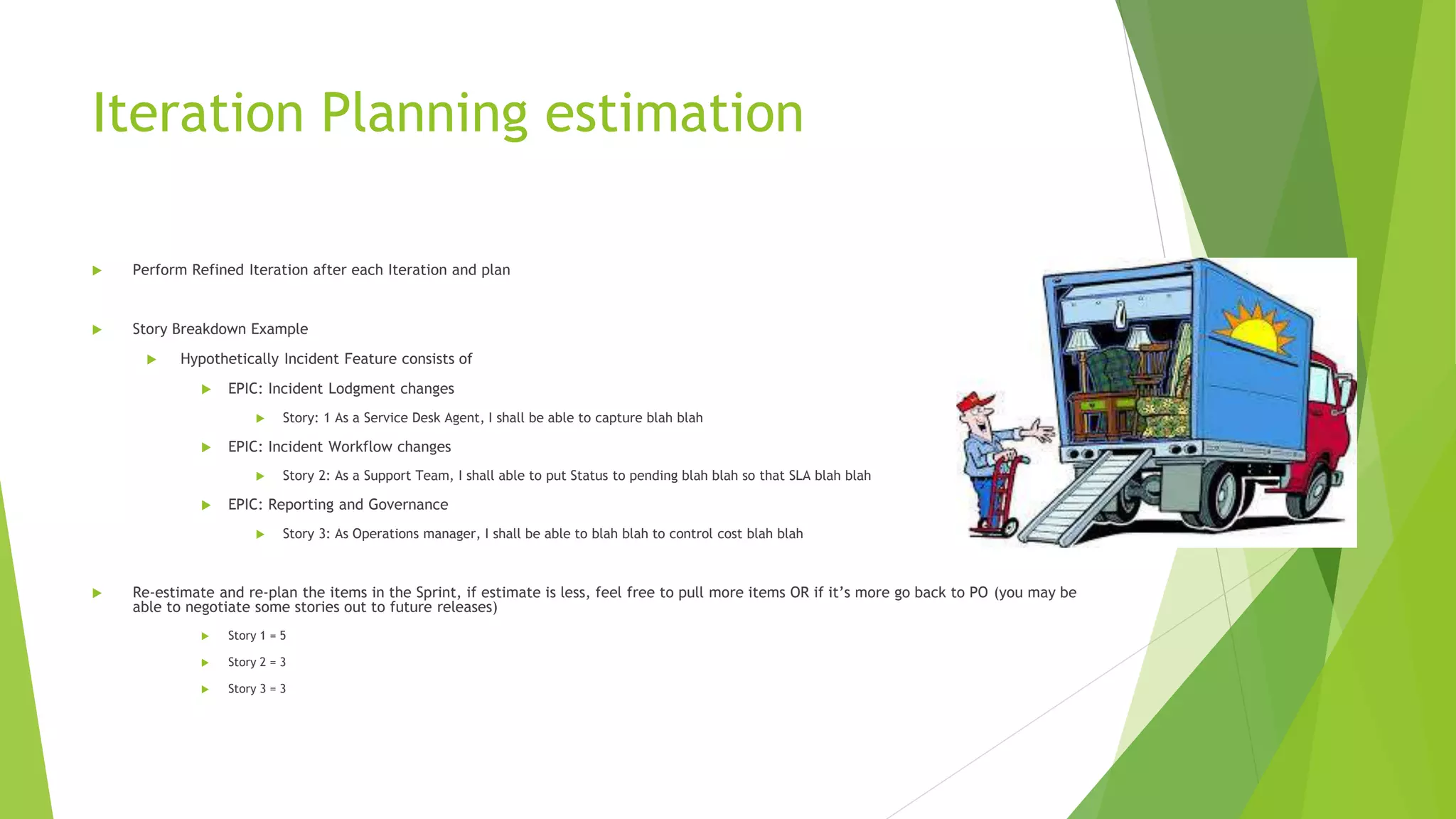 Iteration Planning estimation
 Perform Refined Iteration after each Iteration and plan
 Story Breakdown Example
 Hypothetically Incident Feature consists of
 EPIC: Incident Lodgment changes
 Story: 1 As a Service Desk Agent, I shall be able to capture blah blah
 EPIC: Incident Workflow changes
 Story 2: As a Support Team, I shall able to put Status to pending blah blah so that SLA blah blah
 EPIC: Reporting and Governance
 Story 3: As Operations manager, I shall be able to blah blah to control cost blah blah
 Re-estimate and re-plan the items in the Sprint, if estimate is less, feel free to pull more items OR if it’s more go back to PO (you may be
able to negotiate some stories out to future releases)
 Story 1 = 5
 Story 2 = 3
 Story 3 = 3
 