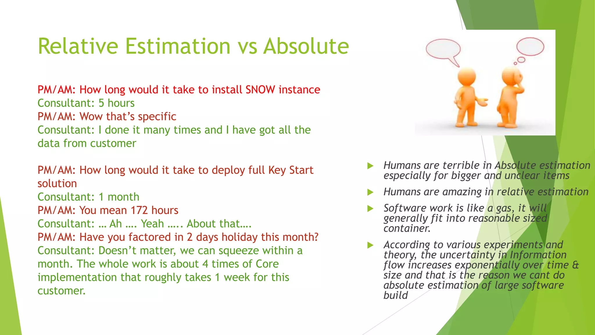Relative Estimation vs Absolute
 Humans are terrible in Absolute estimation
especially for bigger and unclear items
 Humans are amazing in relative estimation
 Software work is like a gas, it will
generally fit into reasonable sized
container.
 According to various experiments and
theory, the uncertainty in Information
flow increases exponentially over time &
size and that is the reason we cant do
absolute estimation of large software
build
PM/AM: How long would it take to install SNOW instance
Consultant: 5 hours
PM/AM: Wow that’s specific
Consultant: I done it many times and I have got all the
data from customer
PM/AM: How long would it take to deploy full Key Start
solution
Consultant: 1 month
PM/AM: You mean 172 hours
Consultant: … Ah …. Yeah ….. About that….
PM/AM: Have you factored in 2 days holiday this month?
Consultant: Doesn’t matter, we can squeeze within a
month. The whole work is about 4 times of Core
implementation that roughly takes 1 week for this
customer.
 