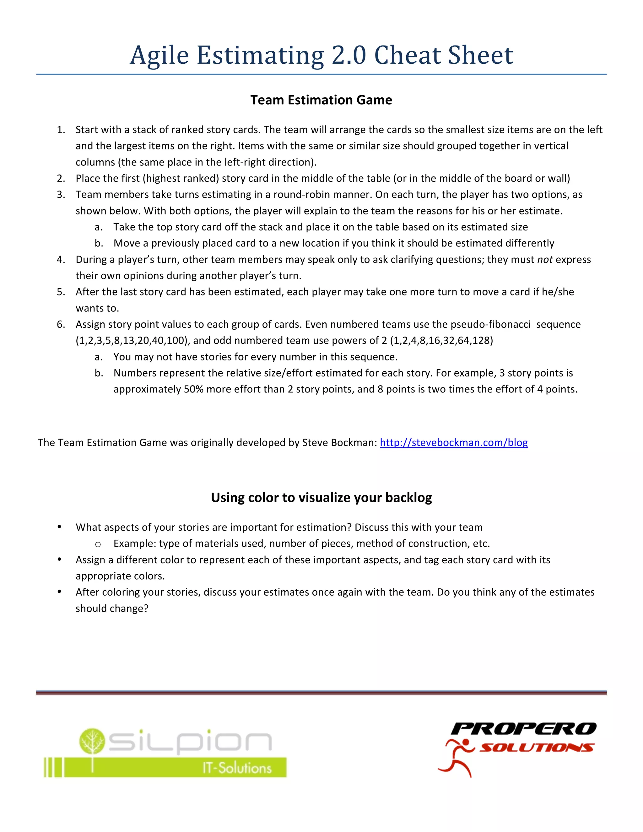 Agile	
  Estimating	
  2.0	
  Cheat	
  Sheet	
  
                                                                         Team	
  Estimation	
  Game	
  
       1. Start	
  with	
  a	
  stack	
  of	
  ranked	
  story	
  cards.	
  The	
  team	
  will	
  arrange	
  the	
  cards	
  so	
  the	
  smallest	
  size	
  items	
  are	
  on	
  the	
  left	
  
          and	
  the	
  largest	
  items	
  on	
  the	
  right.	
  Items	
  with	
  the	
  same	
  or	
  similar	
  size	
  should	
  grouped	
  together	
  in	
  vertical	
  
          columns	
  (the	
  same	
  place	
  in	
  the	
  left-­‐right	
  direction).	
  
       2. Place	
  the	
  first	
  (highest	
  ranked)	
  story	
  card	
  in	
  the	
  middle	
  of	
  the	
  table	
  (or	
  in	
  the	
  middle	
  of	
  the	
  board	
  or	
  wall)	
  
       3. Team	
  members	
  take	
  turns	
  estimating	
  in	
  a	
  round-­‐robin	
  manner.	
  On	
  each	
  turn,	
  the	
  player	
  has	
  two	
  options,	
  as	
  
          shown	
  below.	
  With	
  both	
  options,	
  the	
  player	
  will	
  explain	
  to	
  the	
  team	
  the	
  reasons	
  for	
  his	
  or	
  her	
  estimate.	
  
               a. Take	
  the	
  top	
  story	
  card	
  off	
  the	
  stack	
  and	
  place	
  it	
  on	
  the	
  table	
  based	
  on	
  its	
  estimated	
  size	
  
               b. Move	
  a	
  previously	
  placed	
  card	
  to	
  a	
  new	
  location	
  if	
  you	
  think	
  it	
  should	
  be	
  estimated	
  differently	
  
       4. During	
  a	
  player’s	
  turn,	
  other	
  team	
  members	
  may	
  speak	
  only	
  to	
  ask	
  clarifying	
  questions;	
  they	
  must	
  not	
  express	
  
          their	
  own	
  opinions	
  during	
  another	
  player’s	
  turn.	
  
       5. After	
  the	
  last	
  story	
  card	
  has	
  been	
  estimated,	
  each	
  player	
  may	
  take	
  one	
  more	
  turn	
  to	
  move	
  a	
  card	
  if	
  he/she	
  
          wants	
  to.	
  
       6. Assign	
  story	
  point	
  values	
  to	
  each	
  group	
  of	
  cards.	
  Even	
  numbered	
  teams	
  use	
  the	
  pseudo-­‐fibonacci	
  	
  sequence	
  
          (1,2,3,5,8,13,20,40,100),	
  and	
  odd	
  numbered	
  team	
  use	
  powers	
  of	
  2	
  (1,2,4,8,16,32,64,128)	
  
               a. You	
  may	
  not	
  have	
  stories	
  for	
  every	
  number	
  in	
  this	
  sequence.	
  
               b. Numbers	
  represent	
  the	
  relative	
  size/effort	
  estimated	
  for	
  each	
  story.	
  For	
  example,	
  3	
  story	
  points	
  is	
  
                       approximately	
  50%	
  more	
  effort	
  than	
  2	
  story	
  points,	
  and	
  8	
  points	
  is	
  two	
  times	
  the	
  effort	
  of	
  4	
  points.	
  

	
  

The	
  Team	
  Estimation	
  Game	
  was	
  originally	
  developed	
  by	
  Steve	
  Bockman:	
  http://stevebockman.com/blog	
  	
  

	
  

                                                            Using	
  color	
  to	
  visualize	
  your	
  backlog	
  
       •     What	
  aspects	
  of	
  your	
  stories	
  are	
  important	
  for	
  estimation?	
  Discuss	
  this	
  with	
  your	
  team	
  
                 o Example:	
  type	
  of	
  materials	
  used,	
  number	
  of	
  pieces,	
  method	
  of	
  construction,	
  etc.	
  
       •     Assign	
  a	
  different	
  color	
  to	
  represent	
  each	
  of	
  these	
  important	
  aspects,	
  and	
  tag	
  each	
  story	
  card	
  with	
  its	
  
             appropriate	
  colors.	
  
       •     After	
  coloring	
  your	
  stories,	
  discuss	
  your	
  estimates	
  once	
  again	
  with	
  the	
  team.	
  Do	
  you	
  think	
  any	
  of	
  the	
  estimates	
  
             should	
  change?	
  

	
  


                                                                                                  	
  
	
  




                                                                                       	
                                                                                                          	
  
	
  
 