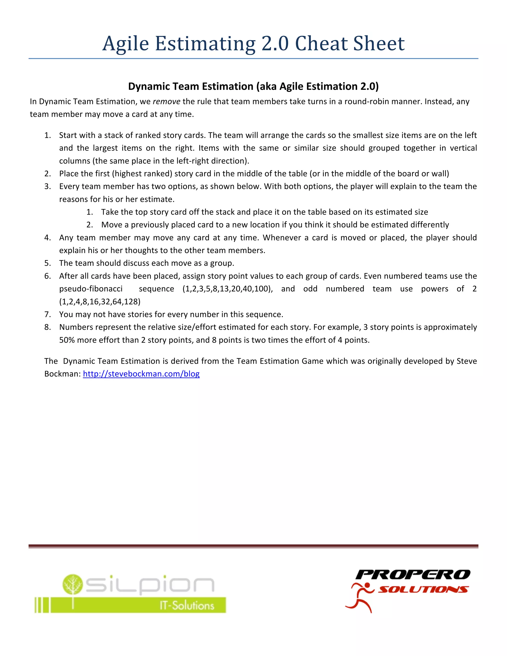 Agile	
  Estimating	
  2.0	
  Cheat	
  Sheet	
  
                                           Dynamic	
  Team	
  Estimation	
  (aka	
  Agile	
  Estimation	
  2.0)	
  
In	
  Dynamic	
  Team	
  Estimation,	
  we	
  remove	
  the	
  rule	
  that	
  team	
  members	
  take	
  turns	
  in	
  a	
  round-­‐robin	
  manner.	
  Instead,	
  any	
  
team	
  member	
  may	
  move	
  a	
  card	
  at	
  any	
  time.	
  

       1. Start	
  with	
  a	
  stack	
  of	
  ranked	
  story	
  cards.	
  The	
  team	
  will	
  arrange	
  the	
  cards	
  so	
  the	
  smallest	
  size	
  items	
  are	
  on	
  the	
  left	
  
          and	
   the	
   largest	
   items	
   on	
   the	
   right.	
   Items	
   with	
   the	
   same	
   or	
   similar	
   size	
   should	
   grouped	
   together	
   in	
   vertical	
  
          columns	
  (the	
  same	
  place	
  in	
  the	
  left-­‐right	
  direction).	
  
       2. Place	
  the	
  first	
  (highest	
  ranked)	
  story	
  card	
  in	
  the	
  middle	
  of	
  the	
  table	
  (or	
  in	
  the	
  middle	
  of	
  the	
  board	
  or	
  wall)	
  
       3. Every	
  team	
  member	
  has	
  two	
  options,	
  as	
  shown	
  below.	
  With	
  both	
  options,	
  the	
  player	
  will	
  explain	
  to	
  the	
  team	
  the	
  
          reasons	
  for	
  his	
  or	
  her	
  estimate.	
  
                     1. Take	
  the	
  top	
  story	
  card	
  off	
  the	
  stack	
  and	
  place	
  it	
  on	
  the	
  table	
  based	
  on	
  its	
  estimated	
  size	
  
                     2. Move	
  a	
  previously	
  placed	
  card	
  to	
  a	
  new	
  location	
  if	
  you	
  think	
  it	
  should	
  be	
  estimated	
  differently	
  
       4. Any	
   team	
   member	
   may	
   move	
   any	
   card	
   at	
   any	
   time.	
   Whenever	
   a	
   card	
   is	
   moved	
   or	
   placed,	
   the	
   player	
   should	
  
          explain	
  his	
  or	
  her	
  thoughts	
  to	
  the	
  other	
  team	
  members.	
  
       5. The	
  team	
  should	
  discuss	
  each	
  move	
  as	
  a	
  group.	
  
       6. After	
  all	
  cards	
  have	
  been	
  placed,	
  assign	
  story	
  point	
  values	
  to	
  each	
  group	
  of	
  cards.	
  Even	
  numbered	
  teams	
  use	
  the	
  
          pseudo-­‐fibonacci	
   	
   sequence	
   (1,2,3,5,8,13,20,40,100),	
   and	
   odd	
   numbered	
   team	
   use	
   powers	
   of	
   2	
  
          (1,2,4,8,16,32,64,128)	
  
       7. You	
  may	
  not	
  have	
  stories	
  for	
  every	
  number	
  in	
  this	
  sequence.	
  
       8. Numbers	
  represent	
  the	
  relative	
  size/effort	
  estimated	
  for	
  each	
  story.	
  For	
  example,	
  3	
  story	
  points	
  is	
  approximately	
  
          50%	
  more	
  effort	
  than	
  2	
  story	
  points,	
  and	
  8	
  points	
  is	
  two	
  times	
  the	
  effort	
  of	
  4	
  points.	
  

       The	
  	
  Dynamic	
  Team	
  Estimation	
  is	
  derived	
  from	
  the	
  Team	
  Estimation	
  Game	
  which	
  was	
  originally	
  developed	
  by	
  Steve	
  
       Bockman:	
  http://stevebockman.com/blog	
  

	
  

	
  




	
  




                                                                                       	
                                                                                                          	
  
	
  
 