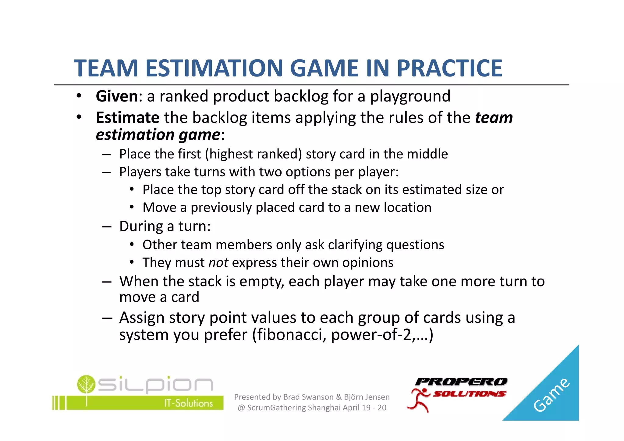 TEAM ESTIMATION GAME IN PRACTICE
TEAM ESTIMATION GAME IN PRACTICE
• Given: a ranked product backlog for a playground
• Estimate the backlog items applying the rules of the team
  Estimate the backlog items applying the rules of the team 
  estimation game:
   – Place the first (highest ranked) story card in the middle
   – Players take turns with two options per player:
     Players take turns with two options per player:
       • Place the top story card off the stack on its estimated size or
       • Move a previously placed card to a new location
   – During a turn:
        i
       • Other team members only ask clarifying questions
       • They must not express their own opinions
   – When the stack is empty, each player may take one more turn to 
     move a card
   – Assign story point values to each group of cards using a
     Assign story point values to each group of cards using a 
     system you prefer (fibonacci, power‐of‐2,…)


                         Presented by Brad Swanson & Björn Jensen 
                          @ ScrumGathering Shanghai April 19 ‐ 20
 