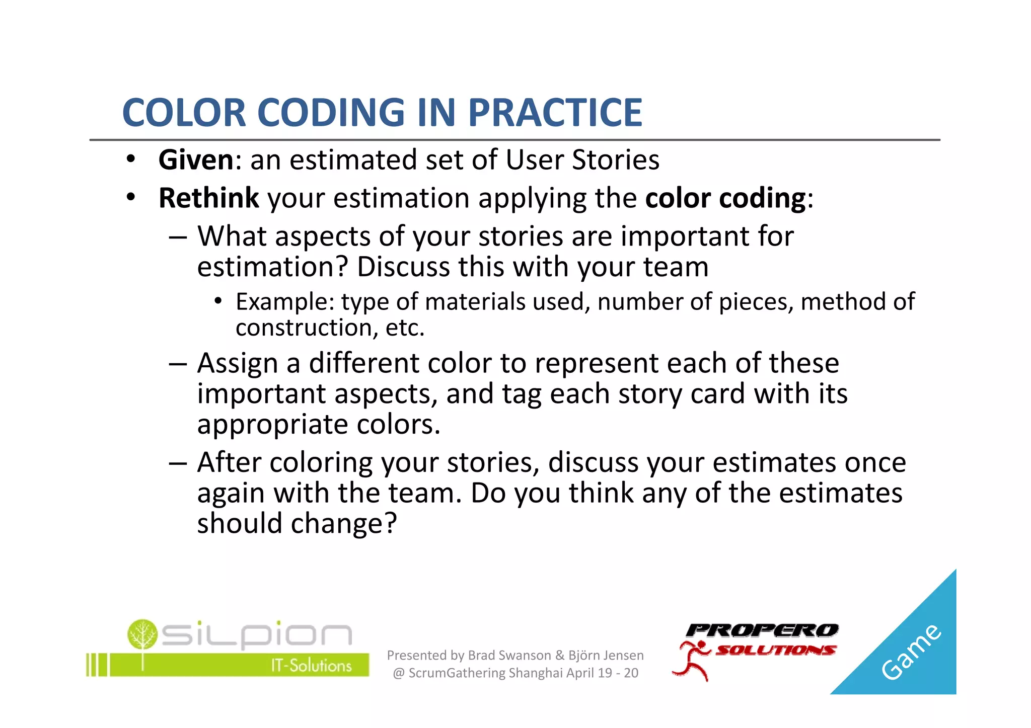 COLOR CODING IN PRACTICE
COLOR CODING IN PRACTICE
• Given: an estimated set of User Stories
• Rethink your estimation applying the color coding:
  Rethink your estimation applying the color coding:
   – What aspects of your stories are important for 
     estimation? Discuss this with your team
                                   y
      • Example: type of materials used, number of pieces, method of 
        construction, etc.
   – Assign a different color to represent each of these
     Assign a different color to represent each of these 
     important aspects, and tag each story card with its 
     appropriate colors.
   – After coloring your stories, discuss your estimates once 
     again with the team. Do you think any of the estimates 
     should change?
     should change?


                     Presented by Brad Swanson & Björn Jensen 
                      @ ScrumGathering Shanghai April 19 ‐ 20
 