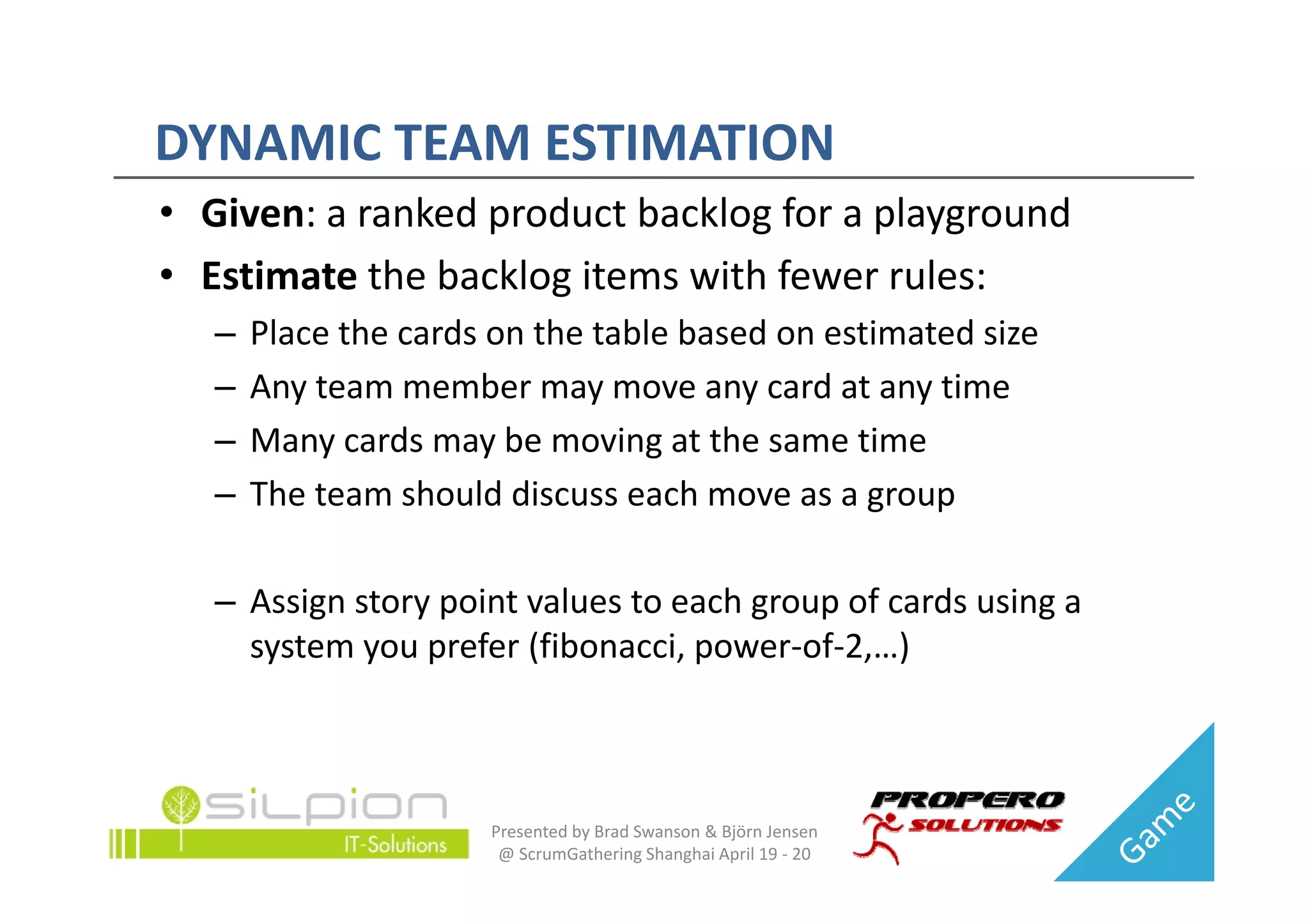 DYNAMIC TEAM ESTIMATION
DYNAMIC TEAM ESTIMATION
• Given: a ranked product backlog for a playground
• Estimate the backlog items with fewer rules:
   –   Place the cards on the table based on estimated size
   –   Any team member may move any card at any time
   –   Many cards may be moving at the same time
   –   The team should discuss each move as a group

   – Assign story point values to each group of cards using a 
     system you prefer (fibonacci, power‐of‐2,…)



                      Presented by Brad Swanson & Björn Jensen 
                       @ ScrumGathering Shanghai April 19 ‐ 20
 