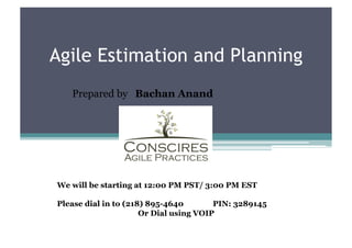 Agile Estimation and Planning
   Prepared by Bachan Anand




We will be starting at 12:00 PM PST/ 3:00 PM EST

Please dial in to (218) 895-4640        PIN: 3289145
                      Or Dial using VOIP
 