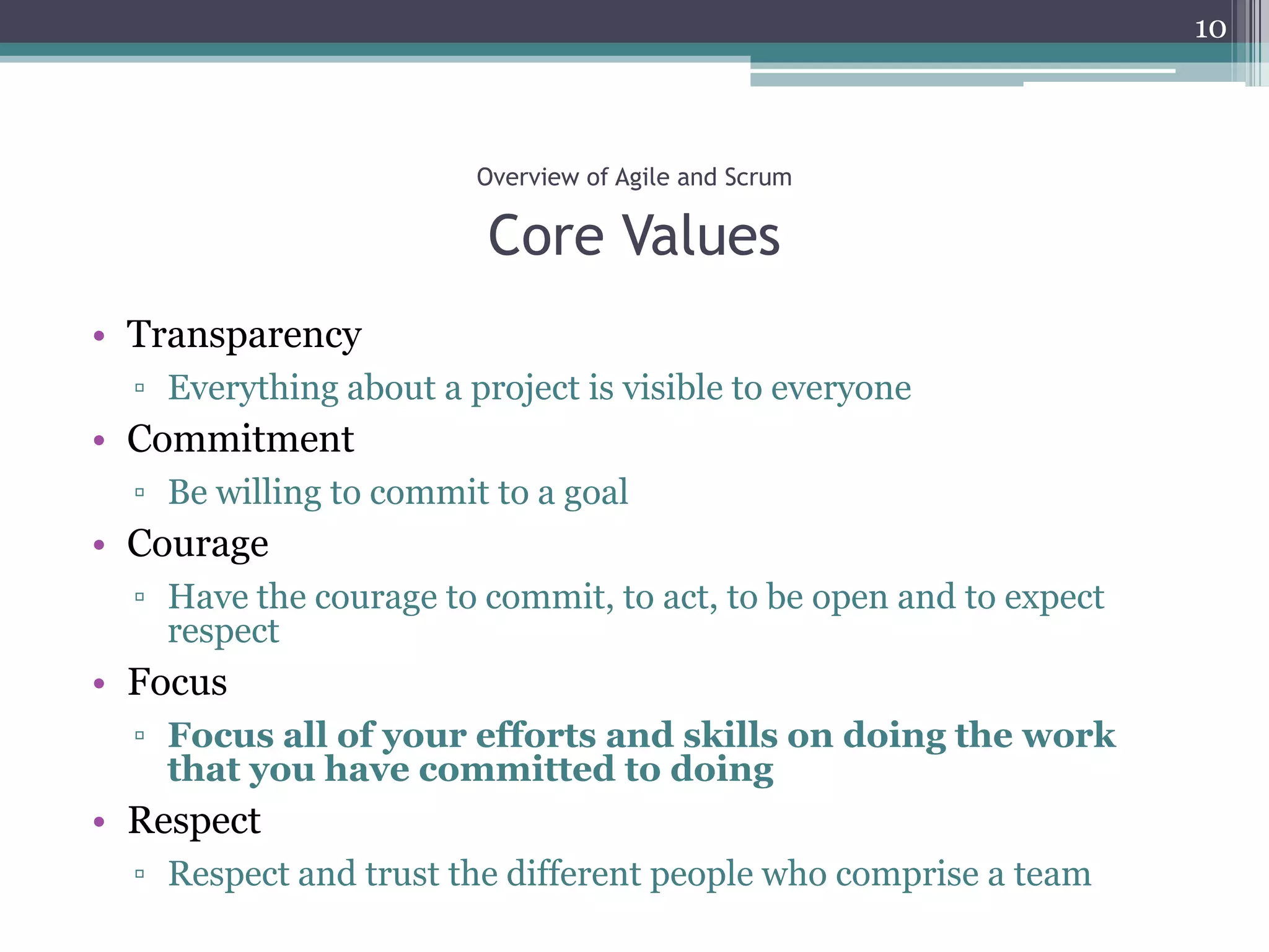 10



                        Overview of Agile and Scrum

                         Core Values
• Transparency
  ▫ Everything about a project is visible to everyone
• Commitment
  ▫ Be willing to commit to a goal
• Courage
  ▫ Have the courage to commit, to act, to be open and to expect
    respect
• Focus
  ▫ Focus all of your efforts and skills on doing the work
    that you have committed to doing
• Respect
  ▫ Respect and trust the different people who comprise a team
 