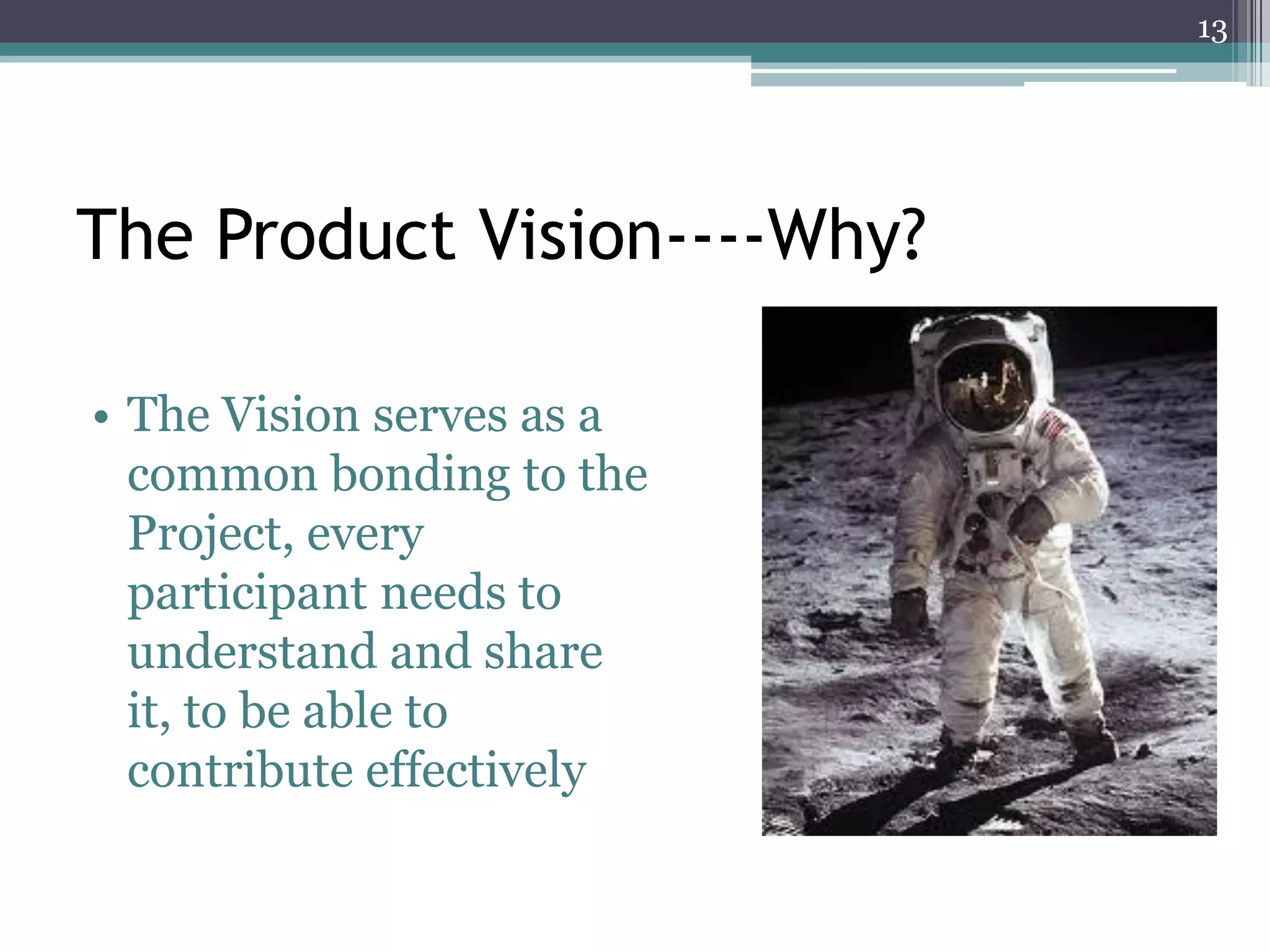 13




The Product Vision----Why?

• The Vision serves as a
  common bonding to the
  Project, every
  participant needs to
  understand and share
  it, to be able to
  contribute effectively
 