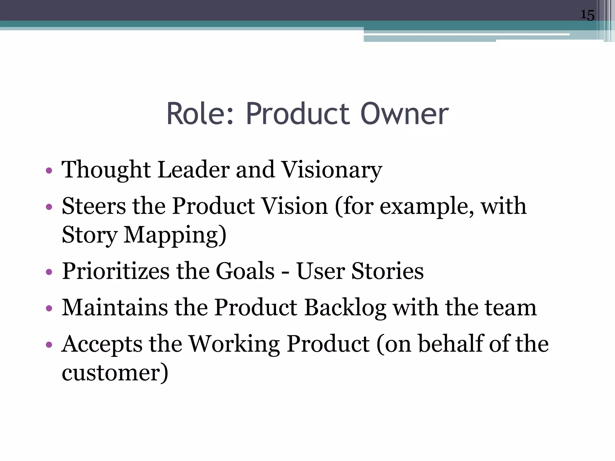 15




            Role: Product Owner
• Thought Leader and Visionary
• Steers the Product Vision (for example, with
  Story Mapping)
• Prioritizes the Goals - User Stories
• Maintains the Product Backlog with the team
• Accepts the Working Product (on behalf of the
  customer)
 