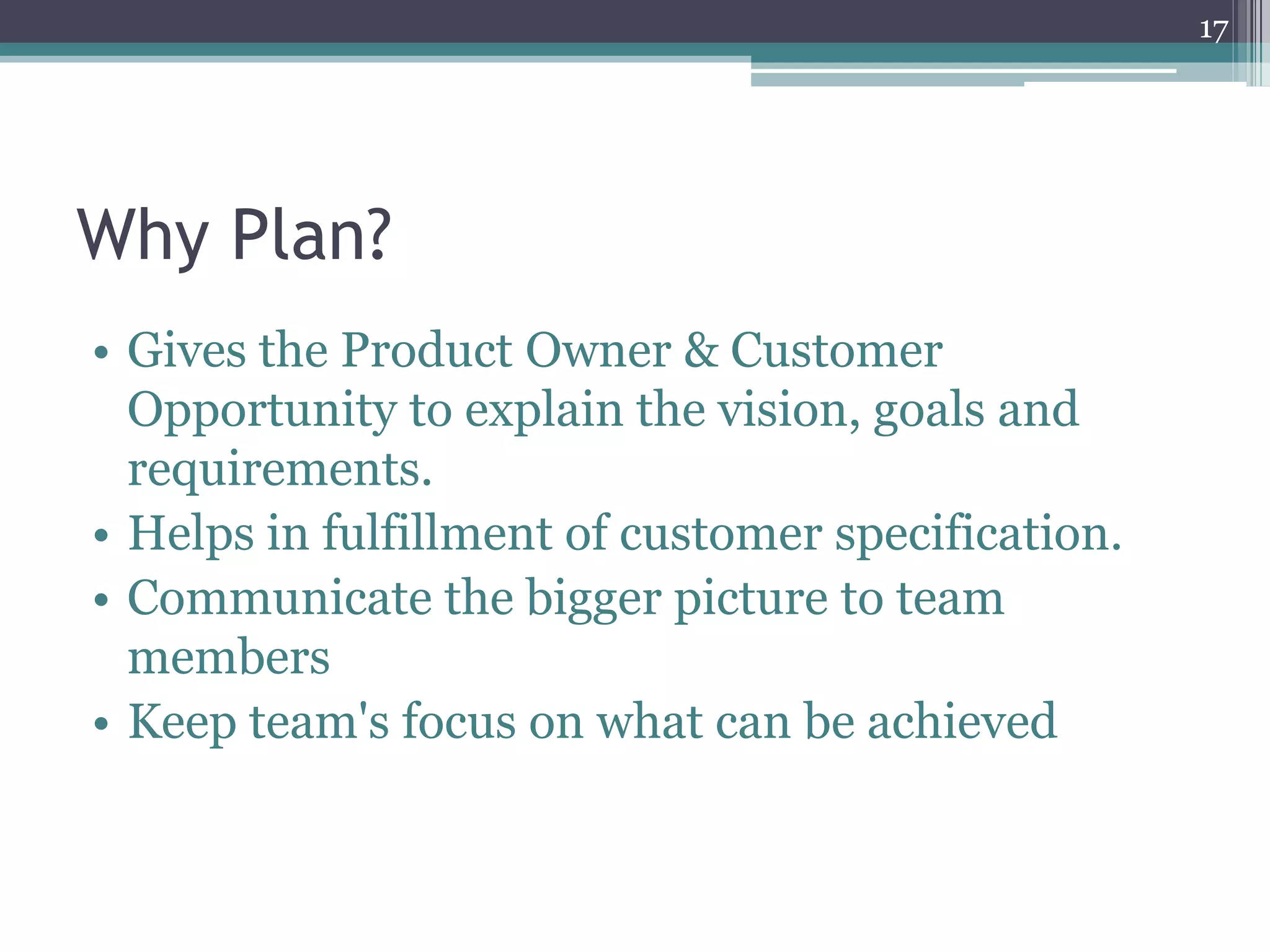 17




Why Plan?
• Gives the Product Owner & Customer
  Opportunity to explain the vision, goals and
  requirements.
• Helps in fulfillment of customer specification.
• Communicate the bigger picture to team
  members
• Keep team's focus on what can be achieved
 