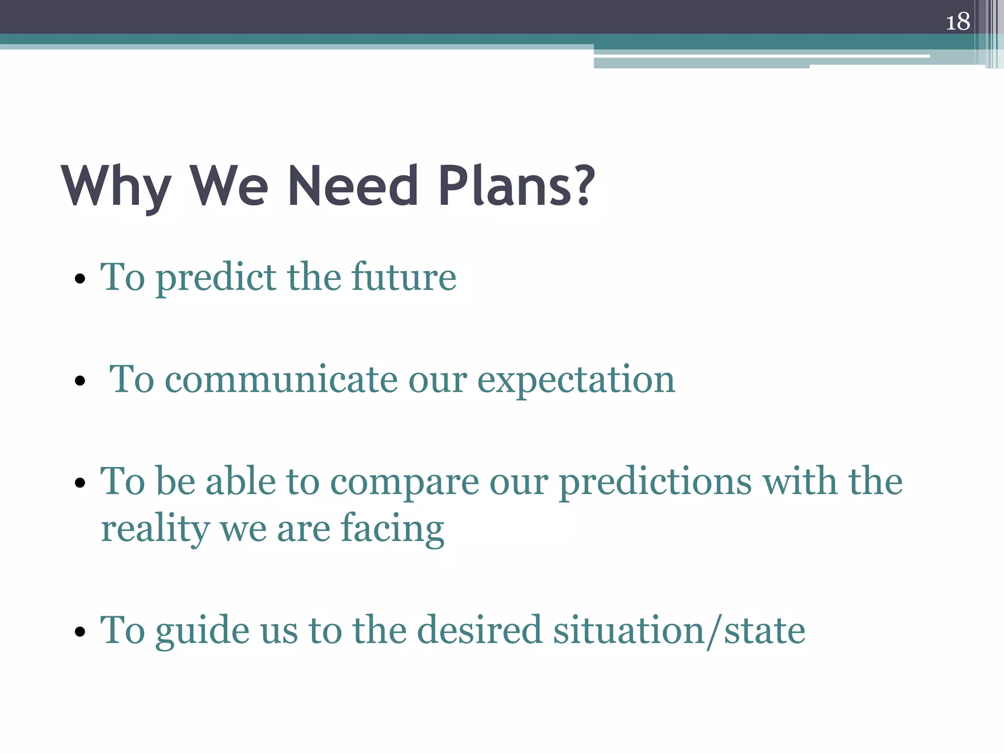 18




Why We Need Plans?
• To predict the future

• To communicate our expectation

• To be able to compare our predictions with the
  reality we are facing

• To guide us to the desired situation/state
 