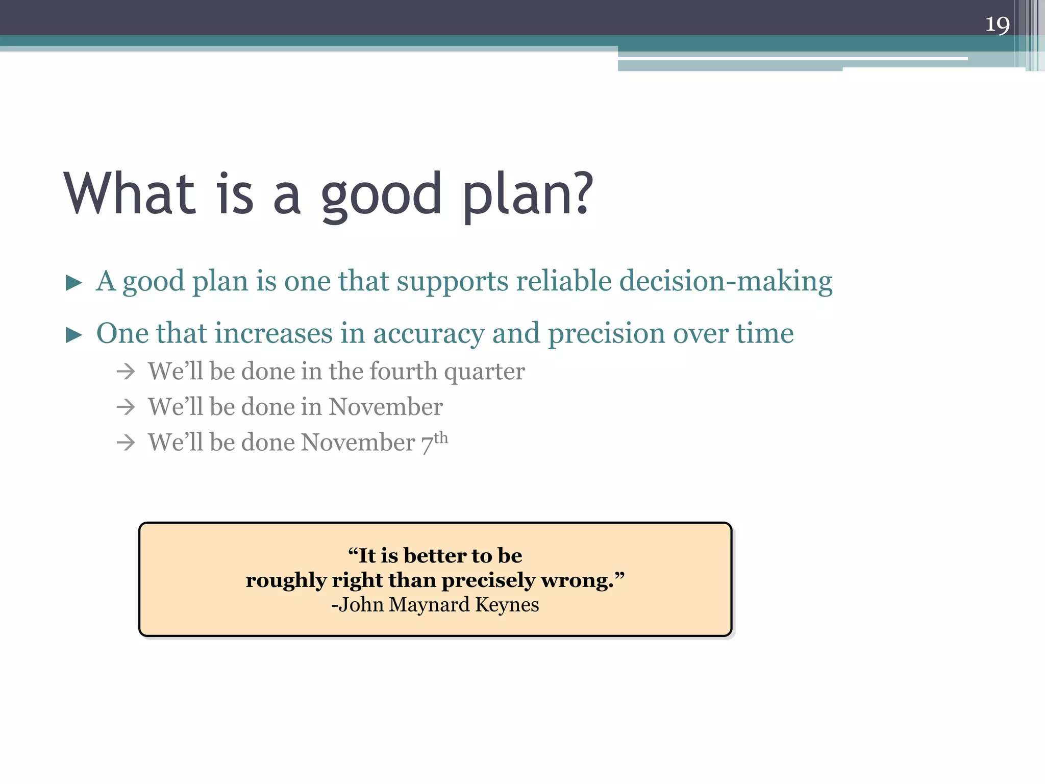 19




What is a good plan?
►   A good plan is one that supports reliable decision-making
►   One that increases in accuracy and precision over time
      We’ll be done in the fourth quarter
      We’ll be done in November
      We’ll be done November 7th




                          “It is better to be
                roughly right than precisely wrong.”
                        -John Maynard Keynes
 
