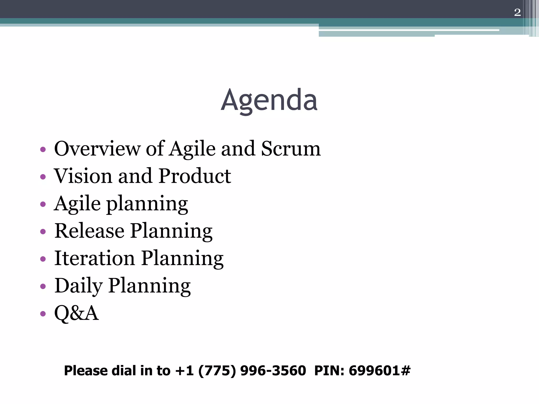 2




                         Agenda
•   Overview of Agile and Scrum
•   Vision and Product
•   Agile planning
•   Release Planning
•   Iteration Planning
•   Daily Planning
•   Q&A

    Please dial in to +1 (775) 996-3560 PIN: 699601#
 